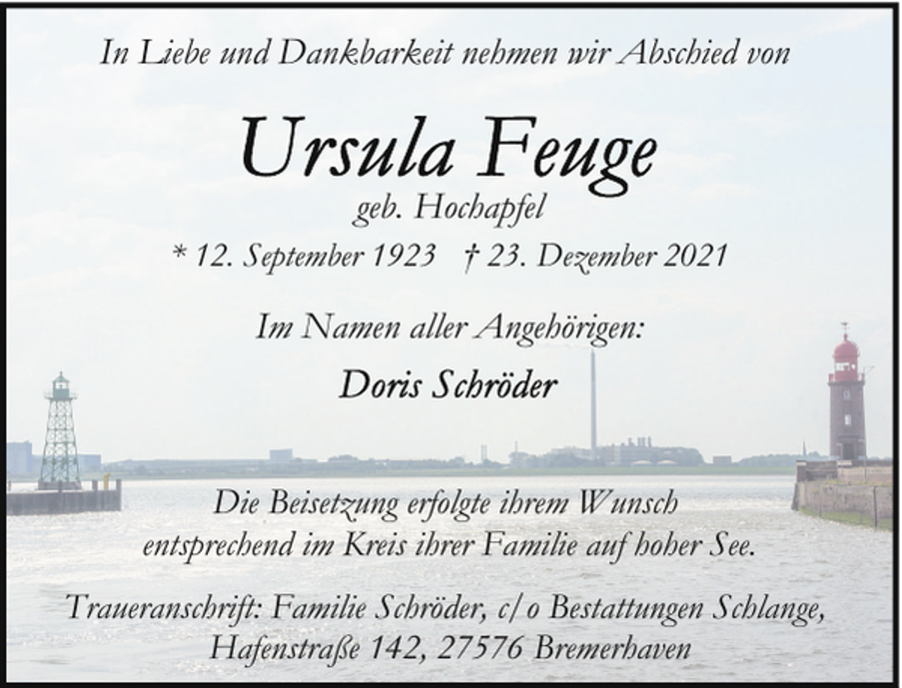 <p>In Liebe und Dankbarkeit nehmen wir Abschied von</p><p>geb. Hochapfel<br />* 12. September 1923 † 23. Dezember 2021</p><p>Im Namen aller Angehörigen:</p><p>Die Beisetzung erfolgte ihrem Wunsch<br />entsprechend im Kreis ihrer Familie auf hoher See.<br />Traueranschrift: Familie Schröder, c/o Bestattungen Schlange,<br />Hafenstraße 142, 27576 Bremerhaven</p>