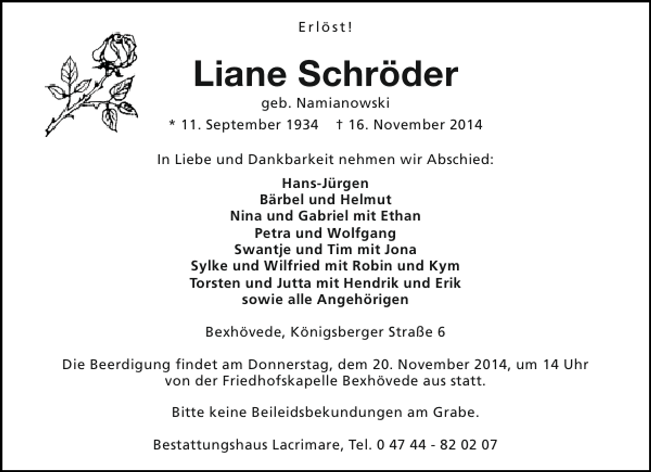 <p>Erlöst!</p><p>Liane Schröder</p><p>geb. Namianowski<br />* 11. September 1934 † 16. November 2014<br />In Liebe und Dankbarkeit nehmen wir Abschied:<br />Hans-Jürgen<br />Bärbel und Helmut<br />Nina und Gabriel mit Ethan<br />Petra und Wolfgang<br />Swantje und Tim mit Jona<br />Sylke und Wilfried mit Robin und Kym<br />Torsten und Jutta mit Hendrik und Erik<br />sowie alle Angehörigen<br />Bexhövede, Königsberger Straße 6<br />Die Beerdigung findet am Donnerstag, dem 20. November 2014, um 14 Uhr<br />von der Friedhofskapelle Bexhövede aus statt.<br />Bitte keine Beileidsbekundungen am Grabe.<br />Bestattungshaus Lacrimare, Tel. 0 47 44 - 82 02 07</p>