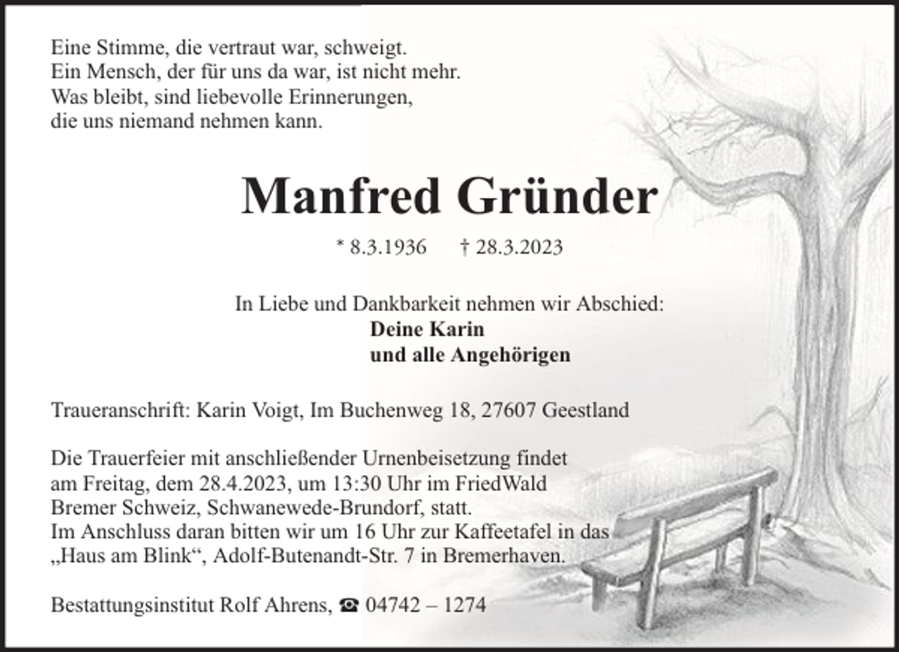 <p>Eine Stimme, die vertraut war, schweigt.<br />Ein Mensch, der für uns da war, ist nicht mehr.<br />Was bleibt, sind liebevolle Erinnerungen,<br />die uns niemand nehmen kann.</p><p>Manfred Gründer<br />* 8.3.1936</p><p>† 28.3.2023</p><p>In Liebe und Dankbarkeit nehmen wir Abschied:<br />Deine Karin<br />und alle Angehörigen<br />Traueranschrift: Karin Voigt, Im Buchenweg 18, 27607 Geestland<br />Die Trauerfeier mit anschließender Urnenbeisetzung findet<br />am Freitag, dem 28.4.2023, um 13:30 Uhr im FriedWald<br />Bremer Schweiz, Schwanewede-Brundorf, statt.<br />Im Anschluss daran bitten wir um 16 Uhr zur Kaffeetafel in das<br />„Haus am Blink“, Adolf-Butenandt-Str. 7 in Bremerhaven.<br />Bestattungsinstitut Rolf Ahrens,</p><p>04742 – 1274</p>