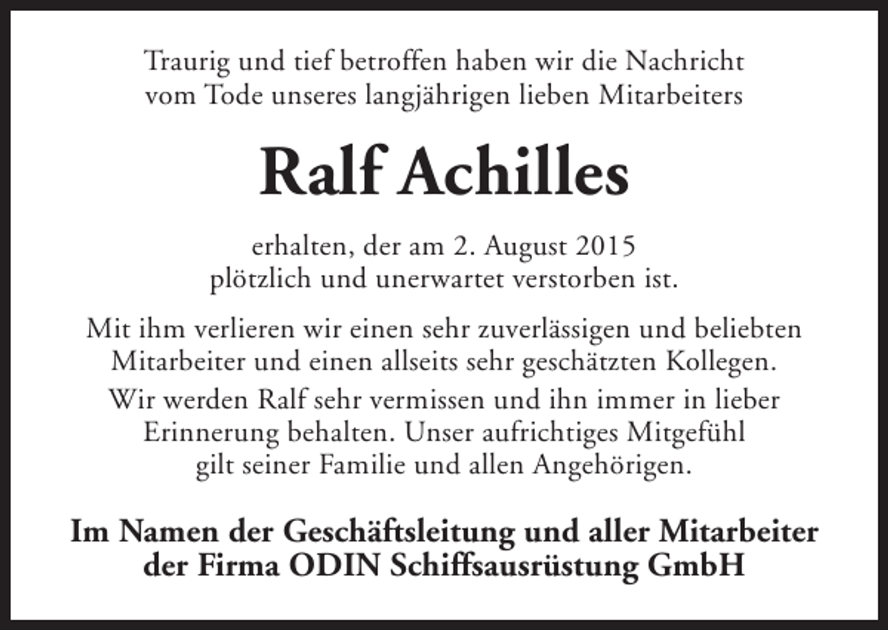 <p>Traurig und tief betroffen haben wir die Nachricht<br />vom Tode unseres langjährigen lieben Mitarbeiters</p><p>Ralf Achilles<br />erhalten, der am 2. August 2015<br />plötzlich und unerwartet verstorben ist.<br />Mit ihm verlieren wir einen sehr zuverlässigen und beliebten<br />Mitarbeiter und einen allseits sehr geschätzten Kollegen.<br />Wir werden Ralf sehr vermissen und ihn immer in lieber<br />Erinnerung behalten. Unser aufrichtiges Mitgefühl<br />gilt seiner Familie und allen Angehörigen.</p><p>Im Namen der Geschäftsleitung und aller Mitarbeiter<br />der Firma ODIN Schiffsausrüstung GmbH</p>