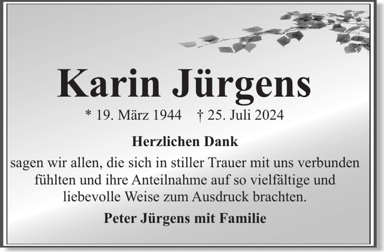 <p>Karin Jürgens<br />* 19. März 1944 † 25. Juli 2024</p><p>Herzlichen Dank<br />sagen wir allen, die sich in stiller Trauer mit uns verbunden<br />fühlten und ihre Anteilnahme auf so vielfältige und<br />liebevolle Weise zum Ausdruck brachten.<br />Peter Jürgens mit Familie</p>