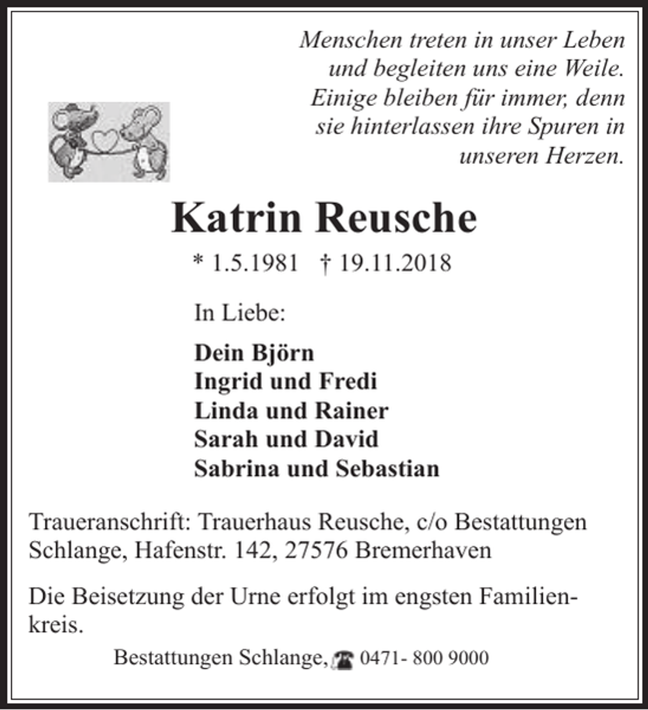 <p>Menschen treten in unser Leben<br />und begleiten uns eine Weile.<br />Einige bleiben für immer, denn<br />sie hinterlassen ihre Spuren in<br />unseren Herzen.</p><p>Katrin Reusche<br />* 1.5.1981 † 19.11.2018<br />In Liebe:<br />Dein Björn<br />Ingrid und Fredi<br />Linda und Rainer<br />Sarah und David<br />Sabrina und Sebastian<br />Traueranschrift: Trauerhaus Reusche, c/o Bestattungen<br />Schlange, Hafenstr. 142, 27576 Bremerhaven<br />Die Beisetzung der Urne erfolgt im engsten Familienkreis.<br />Bestattungen Schlange,</p><p>0471- 800 9000</p>