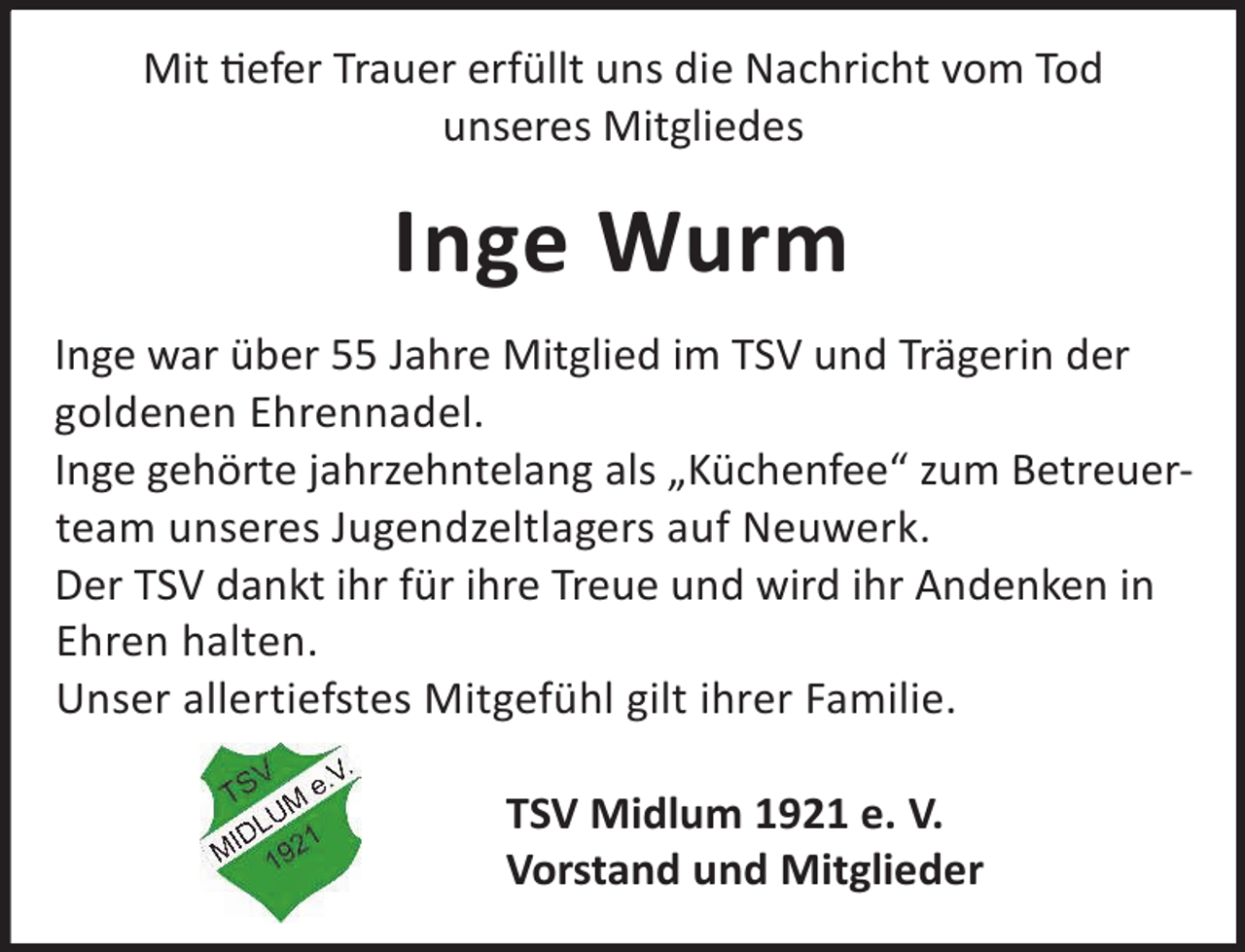 <p>Mit efer Trauer erfüllt uns die Nachricht vom Tod<br />unseres Mitgliedes</p><p>Inge Wurm<br />Inge war über 55 Jahre Mitglied im TSV und Trägerin der<br />goldenen Ehrennadel.<br />Inge gehörte jahrzehntelang als „Küchenfee“ zum Betreuerteam unseres Jugendzeltlagers auf Neuwerk.<br />Der TSV dankt ihr für ihre Treue und wird ihr Andenken in<br />Ehren halten.<br />Unser allertiefstes Mitgefühl gilt ihrer Familie.<br />TSV Midlum 1921 e. V.<br />Vorstand und Mitglieder</p>