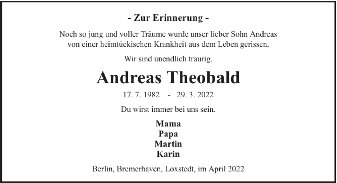 <p>- Zur Erinnerung Noch so jung und voller Träume wurde unser lieber Sohn Andreas<br />von einer heimtückischen Krankheit aus dem Leben gerissen.<br />Wir sind unendlich traurig.</p><p>Andreas Theobald<br />17. 7. 1982 - 29. 3. 2022</p><p>Du wirst immer bei uns sein.</p><p>Mama<br />Papa<br />Martin<br />Karin<br />Berlin, Bremerhaven, Loxstedt, im April 2022</p>