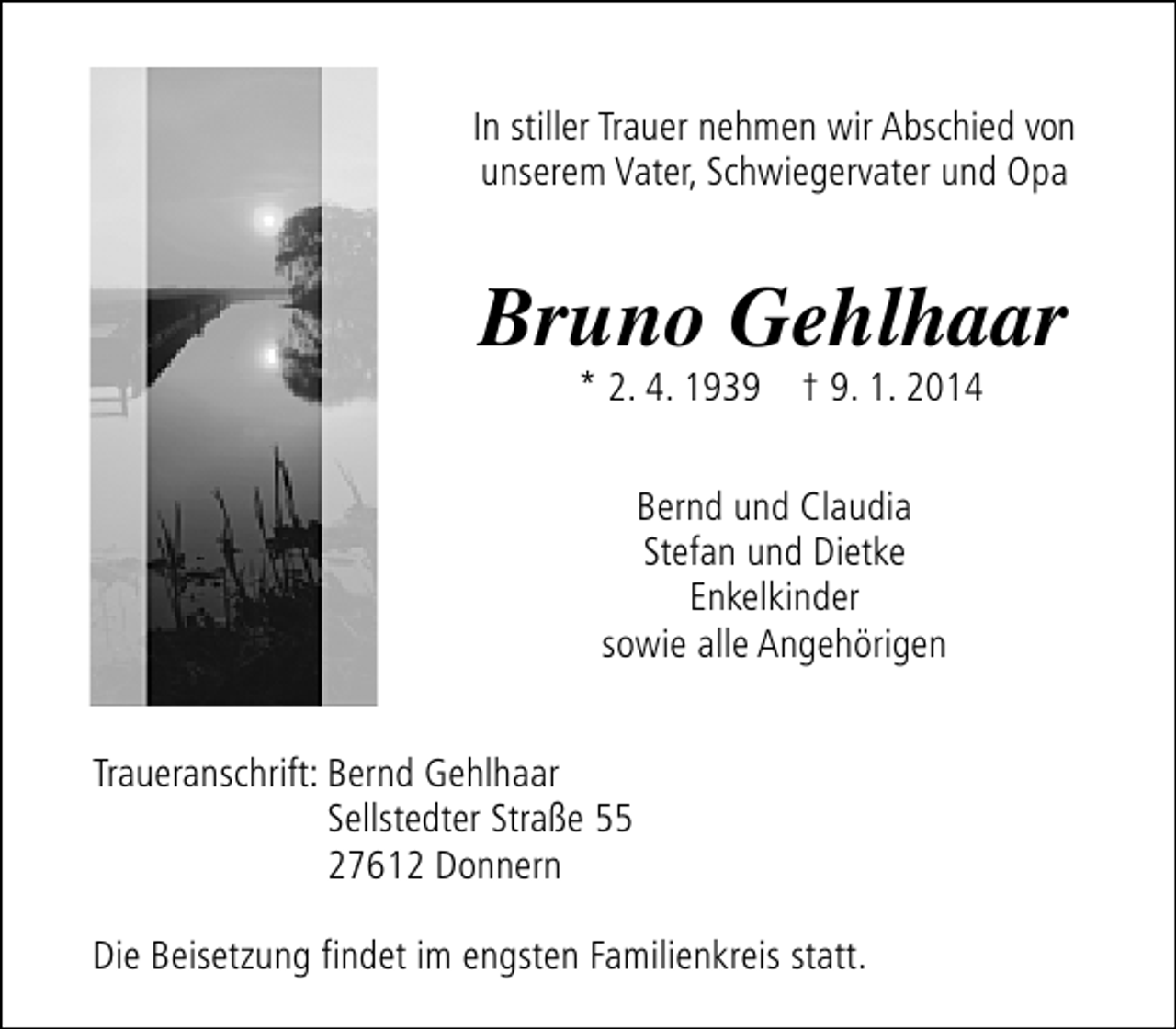<p>In stiller Trauer nehmen wir Abschied von<br />unserem Vater, Schwiegervater und Opa</p><p>Bruno Gehlhaar<br />* 2. 4. 1939 † 9. 1. 2014<br />Bernd und Claudia<br />Stefan und Dietke<br />Enkelkinder<br />sowie alle Angehörigen<br />Traueranschrift: Bernd Gehlhaar<br />Sellstedter Straße 55<br />27612 Donnern<br />Die Beisetzung findet im engsten Familienkreis statt.</p>