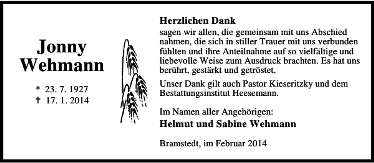 <p>Herzlichen Dank</p><p>Jonny<br />Wehmann<br />* 23. 7. 1927<br />17. 1. 2014</p><p>sagen wir allen, die gemeinsam mit uns Abschied<br />nahmen, die sich in stiller Trauer mit uns verbunden<br />fühlten und ihre Anteilnahme auf so vielfältige und<br />liebevolle Weise zum Ausdruck brachten. Es hat uns<br />berührt, gestärkt und getröstet.<br />Unser Dank gilt auch Pastor Kieseritzky und dem<br />Bestattungsinstitut Heesemann.<br />Im Namen aller Angehörigen:</p><p>Helmut und Sabine Wehmann</p><p>Bramstedt, im Februar 2014</p>