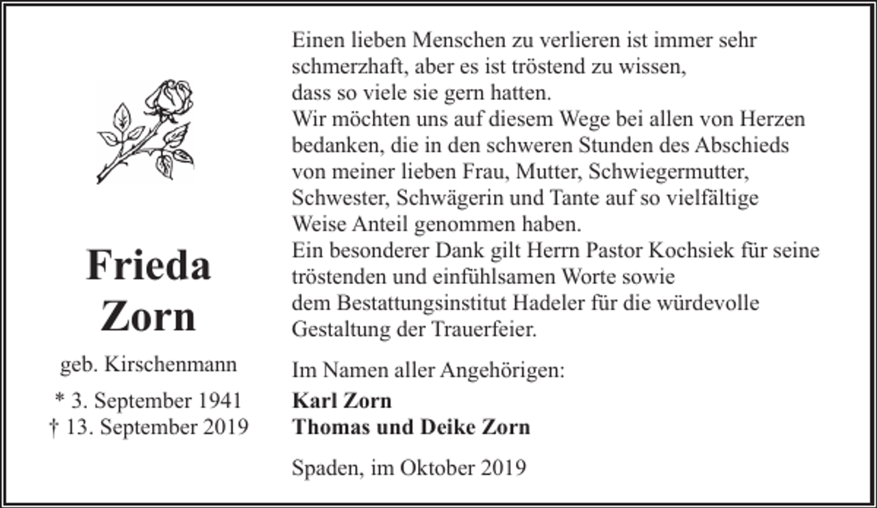 <p>Frieda<br />Zorn<br />geb. Kirschenmann<br />* 3. September 1941<br />† 13. September 2019</p><p>Einen lieben Menschen zu verlieren ist immer sehr<br />schmerzhaft, aber es ist tröstend zu wissen,<br />dass so viele sie gern hatten.<br />Wir möchten uns auf diesem Wege bei allen von Herzen<br />bedanken, die in den schweren Stunden des Abschieds<br />von meiner lieben Frau, Mutter, Schwiegermutter,<br />Schwester, Schwägerin und Tante auf so vielfältige<br />Weise Anteil genommen haben.<br />Ein besonderer Dank gilt Herrn Pastor Kochsiek für seine<br />tröstenden und einfühlsamen Worte sowie<br />dem Bestattungsinstitut Hadeler für die würdevolle<br />Gestaltung der Trauerfeier.<br />Im Namen aller Angehörigen:<br />Karl Zorn<br />Thomas und Deike Zorn<br />Spaden, im Oktober 2019</p>