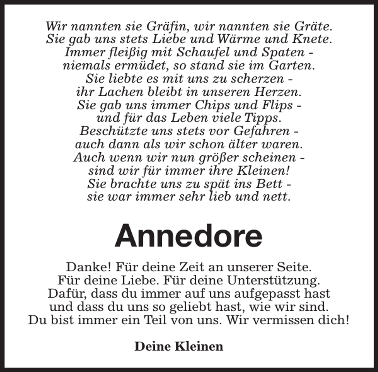 <p>Wir nannten sie Gräfin, wir nannten sie Gräte.<br />Sie gab uns stets Liebe und Wärme und Knete.<br />Immer fleißig mit Schaufel und Spaten niemals ermüdet, so stand sie im Garten.<br />Sie liebte es mit uns zu scherzen ihr Lachen bleibt in unseren Herzen.<br />Sie gab uns immer Chips und Flips und für das Leben viele Tipps.<br />Beschützte uns stets vor Gefahren auch dann als wir schon älter waren.<br />Auch wenn wir nun größer scheinen sind wir für immer ihre Kleinen!<br />Sie brachte uns zu spät ins Bett sie war immer sehr lieb und nett.</p><p>Annedore<br />Danke! Für deine Zeit an unserer Seite.<br />Für deine Liebe. Für deine Unterstützung.<br />Dafür, dass du immer auf uns aufgepasst hast<br />und dass du uns so geliebt hast, wie wir sind.<br />Du bist immer ein Teil von uns. Wir vermissen dich!<br />Deine Kleinen</p>