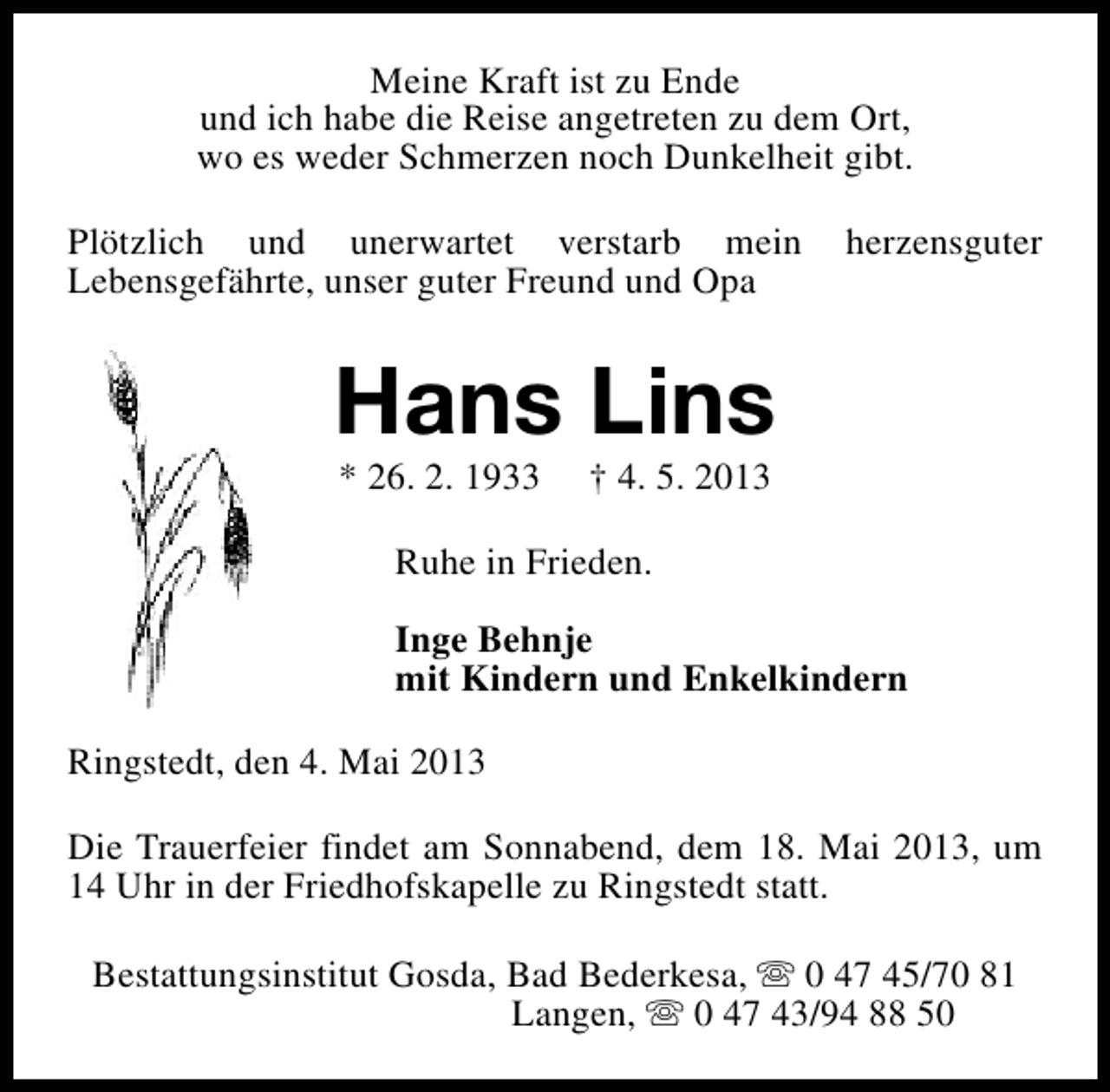 <p>Meine Kraft ist zu Ende<br />und ich habe die Reise angetreten zu dem Ort,<br />wo es weder Schmerzen noch Dunkelheit gibt.<br />Plötzlich und unerwartet verstarb mein<br />Lebensgefährte, unser guter Freund und Opa</p><p>herzensguter</p><p>Hans Lins<br />* 26. 2. 1933</p><p>† 4. 5. 2013</p><p>Ruhe in Frieden.<br />Inge Behnje<br />mit Kindern und Enkelkindern<br />Ringstedt, den 4. Mai 2013<br />Die Trauerfeier findet am Sonnabend, dem 18. Mai 2013, um<br />14 Uhr in der Friedhofskapelle zu Ringstedt statt.<br />Bestattungsinstitut Gosda, Bad Bederkesa, s 0 47 45/70 81<br />Langen, s 0 47 43/94 88 50</p>