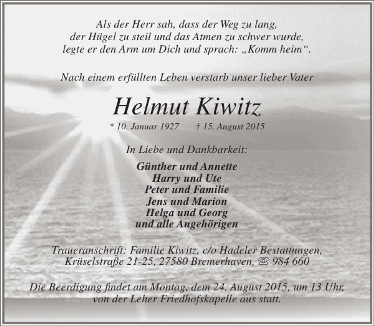 <p>Als der Herr sah, dass der Weg zu lang,<br />der Hügel zu steil und das Atmen zu schwer wurde,<br />legte er den Arm um Dich und sprach: „Komm heim“.<br />Nach einem erfüllten Leben verstarb unser lieber Vater</p><p>Helmut Kiwitz</p><p>* 10. Januar 1927</p><p>† 15. August 2015</p><p>In Liebe und Dankbarkeit:<br />Günther und Annette<br />Harry und Ute<br />Peter und Familie<br />Jens und Marion<br />Helga und Georg<br />und alle Angehörigen<br />Traueranschrift: Familie Kiwitz, c/o Hadeler Bestattungen,<br />Krüselstraße 21-25, 27580 Bremerhaven,  984 660<br />Die Beerdigung findet am Montag, dem 24. August 2015, um 13 Uhr,<br />von der Leher Friedhofskapelle aus statt.</p>