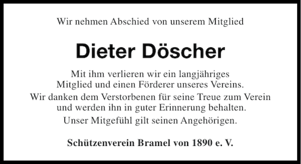 <p>Wir nehmen Abschied von unserem Mitglied</p><p>Dieter Döscher<br />Mit ihm verlieren wir ein langjähriges<br />Mitglied und einen Förderer unseres Vereins.<br />Wir danken dem Verstorbenen für seine Treue zum Verein<br />und werden ihn in guter Erinnerung behalten.<br />Unser Mitgefühl gilt seinen Angehörigen.<br />Schützenverein Bramel von 1890 e. V.</p>
