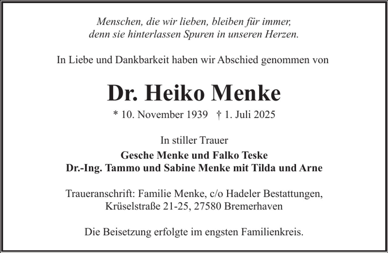 <p>Menschen, die wir lieben, bleiben für immer,<br />denn sie hinterlassen Spuren in unseren Herzen.<br />In Liebe und Dankbarkeit haben wir Abschied genommen von</p><p>Dr. Heiko Menke<br />* 10. November 1939 † 1. Juli 2025</p><p>In stiller Trauer<br />Gesche Menke und Falko Teske<br />Dr.-Ing. Tammo und Sabine Menke mit Tilda und Arne<br />Traueranschrift: Familie Menke, c/o Hadeler Bestattungen,<br />Krüselstraße 21-25, 27580 Bremerhaven<br />Die Beisetzung erfolgte im engsten Familienkreis.</p>