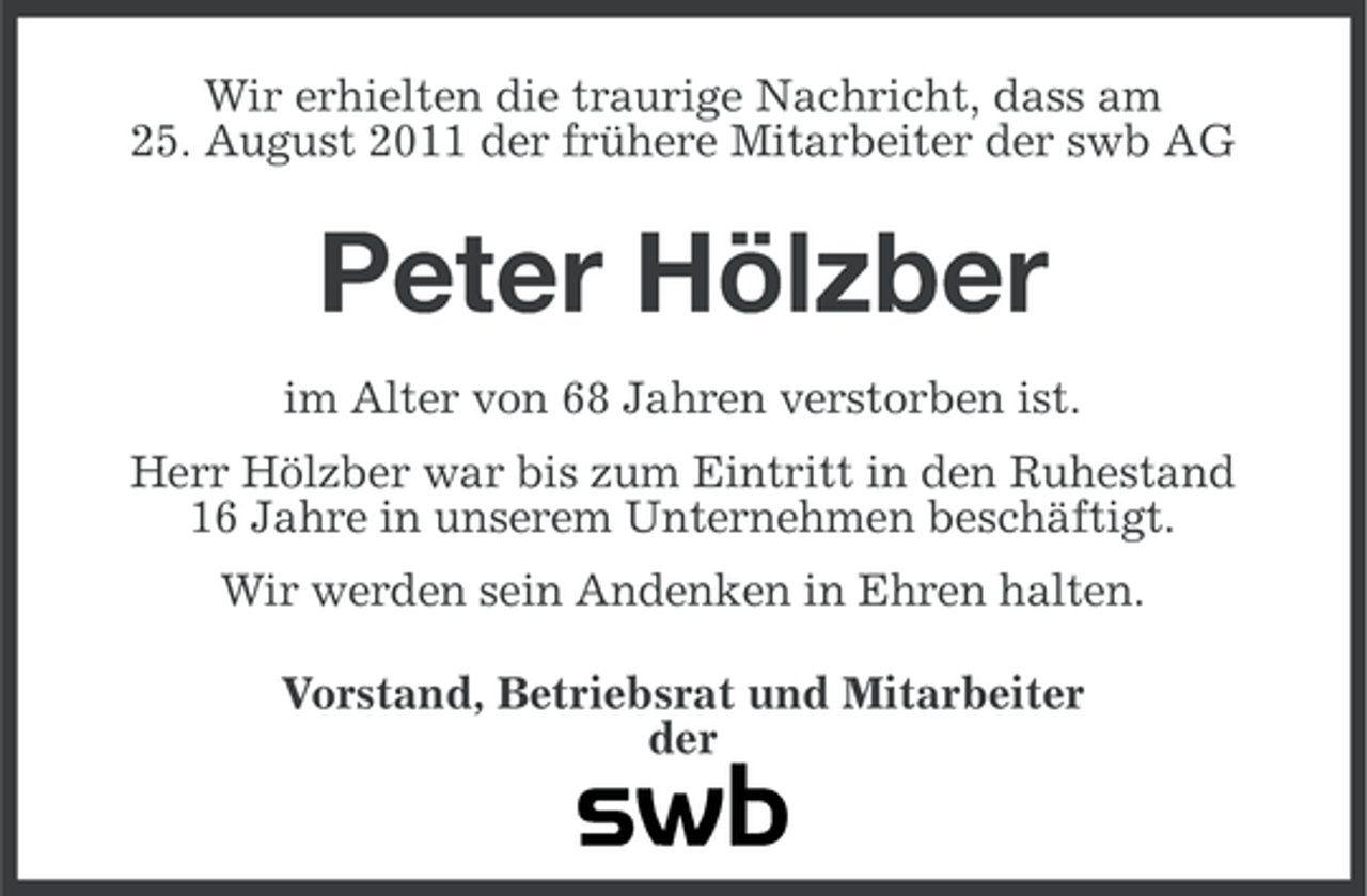<p>Wir erhielten die traurige Nachricht, dass am<br />25. August 2011 der frühere Mitarbeiter der swb AG</p><p>Peter Hölzber<br />im Alter von 68 Jahren verstorben ist.<br />Herr Hölzber war bis zum Eintritt in den Ruhestand<br />16 Jahre in unserem Unternehmen beschäftigt.<br />Wir werden sein Andenken in Ehren halten.<br />Vorstand, Betriebsrat und Mitarbeiter<br />der</p>