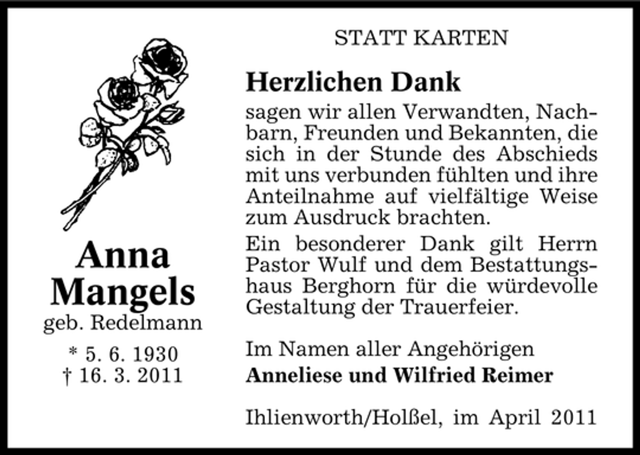 <p>STATT KARTEN</p><p>Herzlichen Dank<br />sagen wir allen Verwandten, Nachbarn, Freunden und Bekannten, die sich in der Stunde des Abschieds mit uns verbunden fühlten und ihre Anteilnahme auf vielfältige Weise zum Ausdruck brachten. Ein besonderer Dank gilt Herrn Pastor Wulf und dem Bestattungshaus Berghorn für die würdevolle Gestaltung der Trauerfeier. Im Namen aller Angehörigen Anneliese und Wilfried Reimer Ihlienworth/Holßel, im April 2011</p><p>Anna Mangels<br />geb. Redelmann * 5. 6. 1930 † 16. 3. 2011</p>