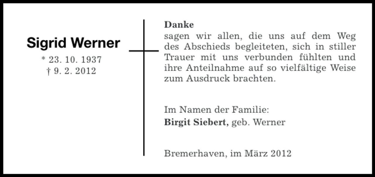 <p>Sigrid Werner<br />* 23. 10. 1937<br />† 9. 2. 2012</p><p>Danke<br />sagen wir allen, die uns auf dem Weg<br />des Abschieds begleiteten, sich in stiller<br />Trauer mit uns verbunden fühlten und<br />ihre Anteilnahme auf so vielfältige Weise<br />zum Ausdruck brachten.<br />Im Namen der Familie:<br />Birgit Siebert, geb. Werner<br />Bremerhaven, im März 2012</p>