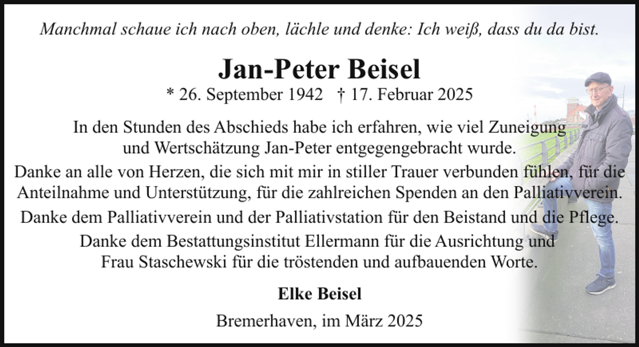 <p>Manchmal schaue ich nach oben, lächle und denke: Ich weiß, dass du da bist.</p><p>Jan-Peter Beisel</p><p>* 26. September 1942 † 17. Februar 2025<br />In den Stunden des Abschieds habe ich erfahren, wie viel Zuneigung<br />und Wertschätzung Jan-Peter entgegengebracht wurde.<br />Danke an alle von Herzen, die sich mit mir in stiller Trauer verbunden fühlen, für die<br />Anteilnahme und Unterstützung, für die zahlreichen Spenden an den Palliativverein.<br />Danke dem Palliativverein und der Palliativstation für den Beistand und die Pflege.<br />Danke dem Bestattungsinstitut Ellermann für die Ausrichtung und<br />Frau Staschewski für die tröstenden und aufbauenden Worte.<br />Elke Beisel<br />Bremerhaven, im März 2025</p>