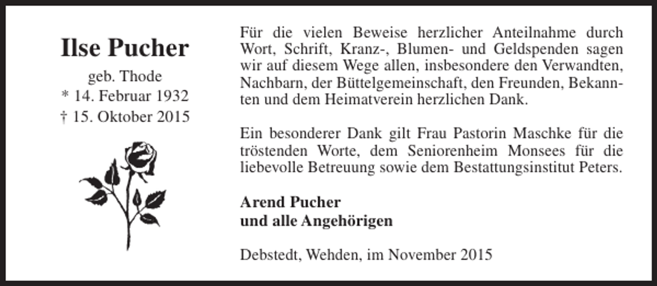 <p>Ilse Pucher<br />geb. Thode<br />* 14. Februar 1932<br />† 15. Oktober 2015</p><p>Für die vielen Beweise herzlicher Anteilnahme durch<br />Wort, Schrift, Kranz-, Blumen- und Geldspenden sagen<br />wir auf diesem Wege allen, insbesondere den Verwandten,<br />Nachbarn, der Büttelgemeinschaft, den Freunden, Bekannten und dem Heimatverein herzlichen Dank.<br />Ein besonderer Dank gilt Frau Pastorin Maschke für die<br />tröstenden Worte, dem Seniorenheim Monsees für die<br />liebevolle Betreuung sowie dem Bestattungsinstitut Peters.<br />Arend Pucher<br />und alle Angehörigen<br />Debstedt, Wehden, im November 2015</p>