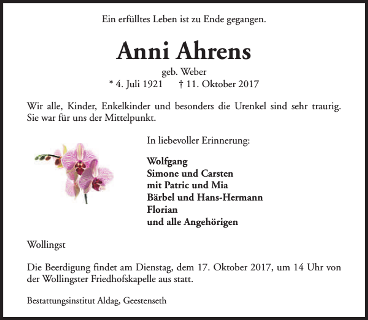 <p>Ein erfülltes Leben ist zu Ende gegangen.</p><p>Anni Ahrens</p><p>geb. Weber<br />* 4. Juli 1921<br />† 11. Oktober 2017<br />Wir alle, Kinder, Enkelkinder und besonders die Urenkel sind sehr traurig.<br />Sie war für uns der Mittelpunkt.<br />In liebevoller Erinnerung:<br />Wolfgang<br />Simone und Carsten<br />mit Patric und Mia<br />Bärbel und Hans-Hermann<br />Florian<br />und alle Angehörigen<br />Wollingst<br />Die Beerdigung findet am Dienstag, dem 17. Oktober 2017, um 14 Uhr von<br />der Wollingster Friedhofskapelle aus statt.<br />Bestattungsinstitut Aldag, Geestenseth</p>