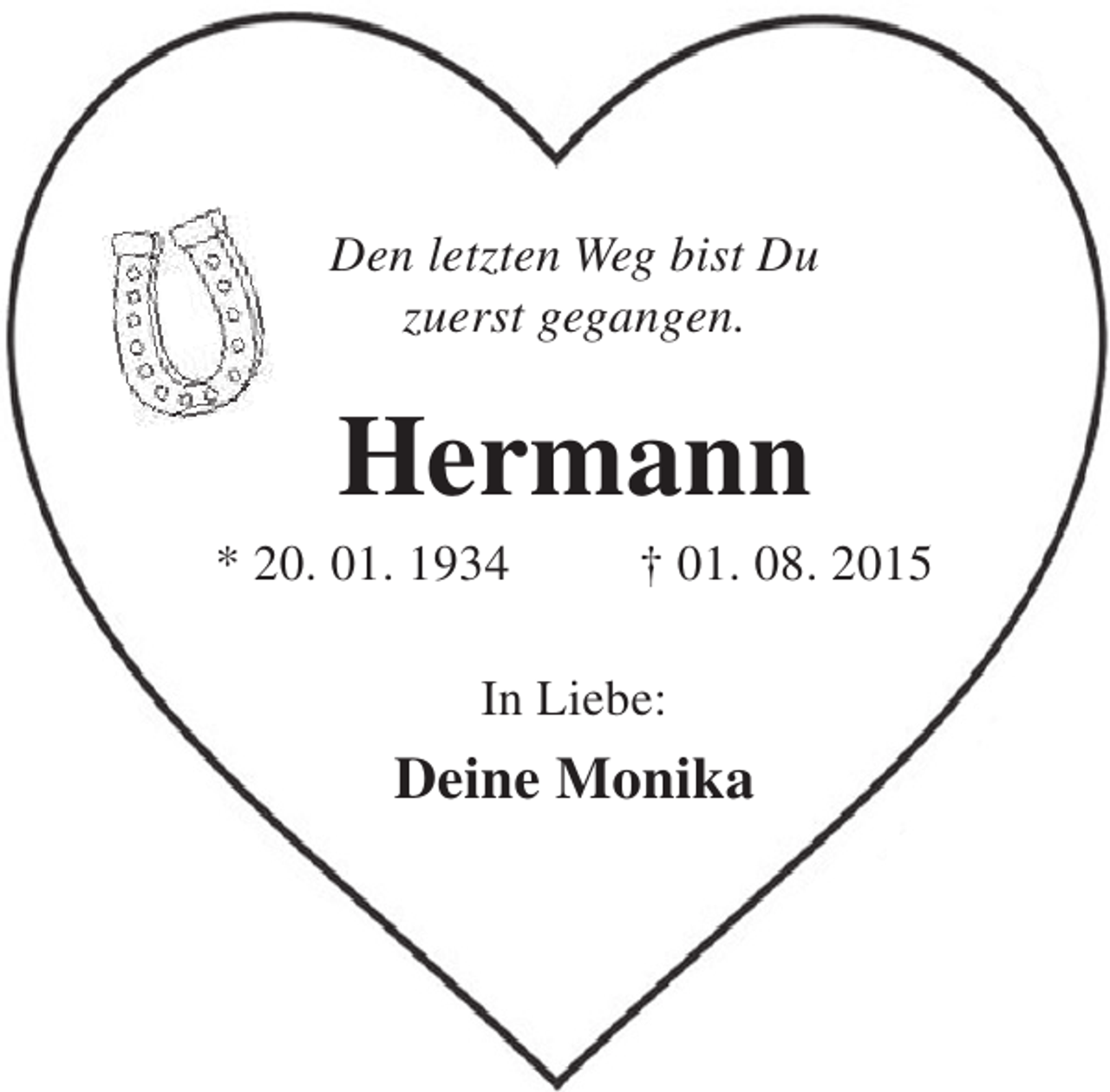 <p>Den letzten Weg bist Du<br />zuerst gegangen.</p><p>Hermann</p><p>* 20. 01. 1934</p><p>† 01. 08. 2015</p><p>In Liebe:</p><p>Deine Monika</p>