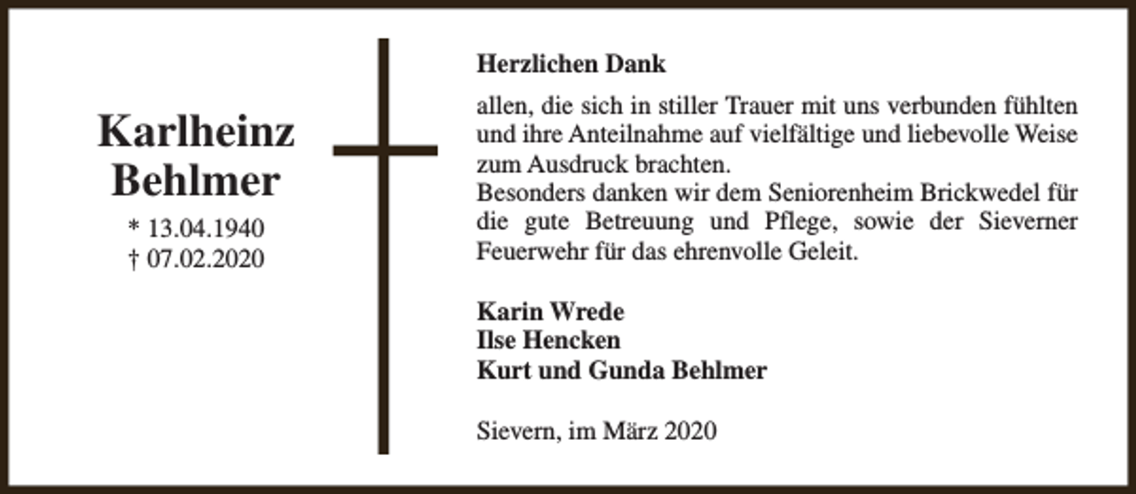 <p>Herzlichen Dank</p><p>Karlheinz<br />Behlmer<br />* 13.04.1940<br />† 07.02.2020</p><p>allen, die sich in stiller Trauer mit uns verbunden fühlten<br />und ihre Anteilnahme auf vielfältige und liebevolle Weise<br />zum Ausdruck brachten.<br />Besonders danken wir dem Seniorenheim Brickwedel für<br />die gute Betreuung und Pflege, sowie der Sieverner<br />Feuerwehr für das ehrenvolle Geleit.<br />Karin Wrede<br />Ilse Hencken<br />Kurt und Gunda Behlmer<br />Sievern, im März 2020</p>