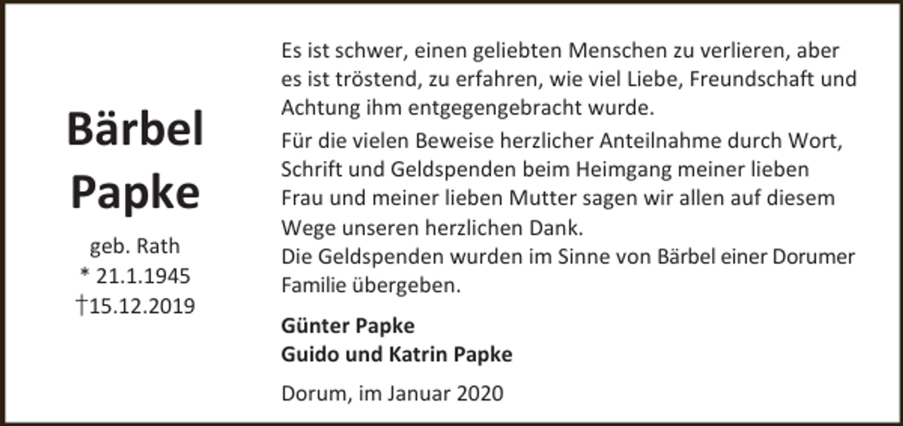 <p>Bärbel<br />Papke<br />geb. Rath<br />* 21.1.1945<br />†15.12.2019</p><p>Es ist schwer, einen geliebten Menschen zu verlieren, aber<br />es ist tröstend, zu erfahren, wie viel Liebe, Freundschaft und<br />Achtung ihm entgegengebracht wurde.<br />Für die vielen Beweise herzlicher Anteilnahme durch Wort,<br />Schrift und Geldspenden beim Heimgang meiner lieben<br />Frau und meiner lieben Mutter sagen wir allen auf diesem<br />Wege unseren herzlichen Dank.<br />Die Geldspenden wurden im Sinne von Bärbel einer Dorumer<br />Familie übergeben.<br />Günter Papke<br />Guido und Katrin Papke<br />Dorum, im Januar 2020</p>