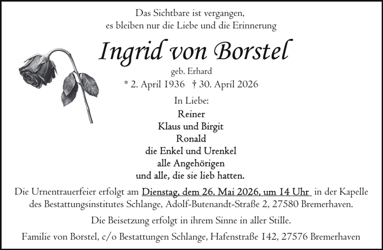 <p>Das Sichtbare ist vergangen,<br />es bleiben nur die Liebe und die Erinnerung</p><p>IIngrid von Borstel<br />geb. Erhard</p><p>* 2. April 1936 † 30. April 2026<br />In Liebe:</p><p>Die Urnentrauerfeier erfolgt am<br />in der Kapelle<br />des Bestattungsinstitutes Schlange, Adolf-Butenandt-Straße 2, 27580 Bremerhaven.<br />Die Beisetzung erfolgt in ihrem Sinne in aller Stille.<br />Familie von Borstel, c/o Bestattungen Schlange, Hafenstraße 142, 27576 Bremerhaven</p>