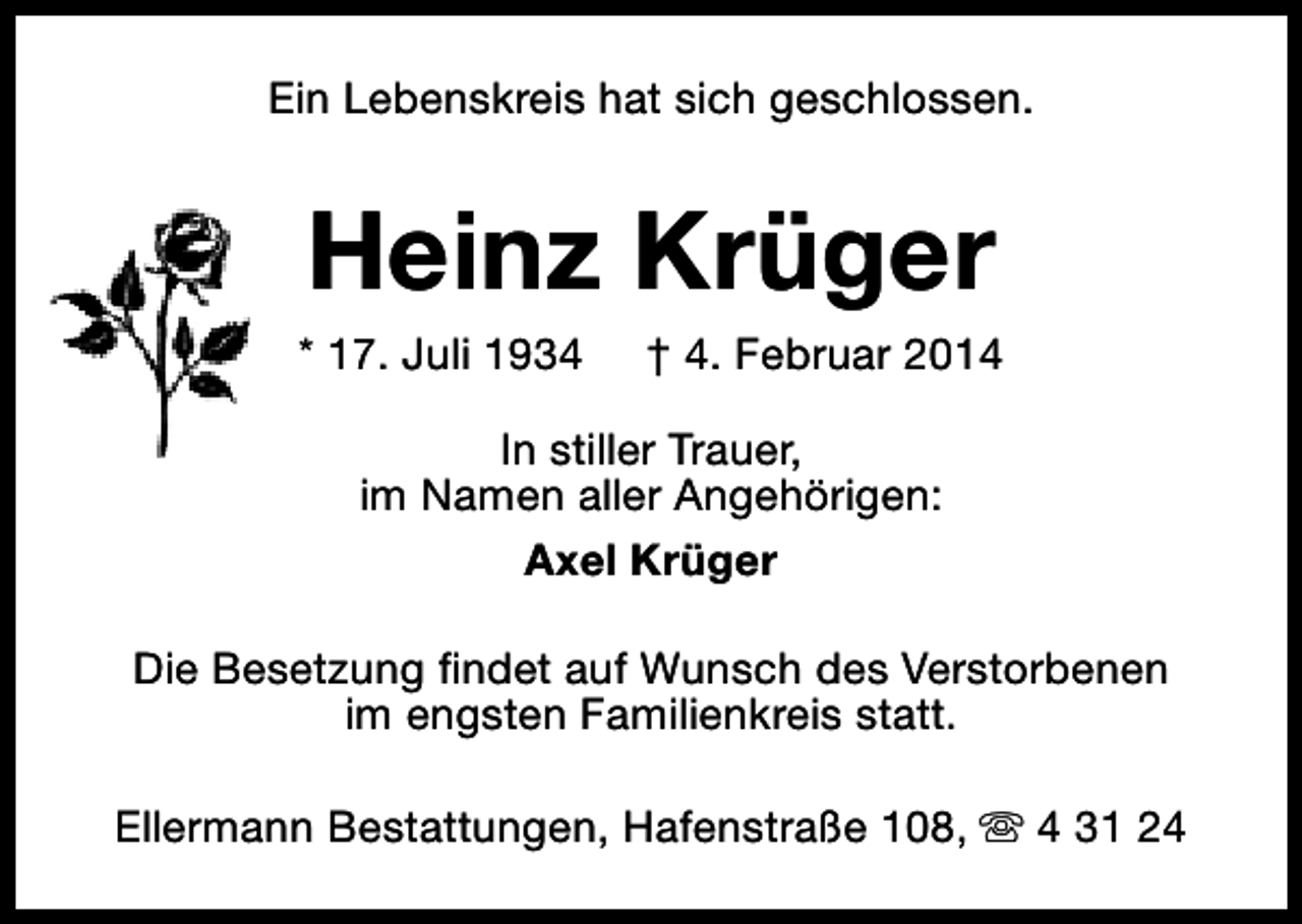 <p>Ein Lebenskreis hat sich geschlossen.</p><p>Heinz Krüger</p><p>* 17. Juli 1934</p><p>† 4. Februar 2014</p><p>In stiller Trauer,<br />im Namen aller Angehörigen:<br />Axel Krüger<br />Die Besetzung findet auf Wunsch des Verstorbenen<br />im engsten Familienkreis statt.<br />Ellermann Bestattungen, Hafenstraße 108, s 4 31 24</p>
