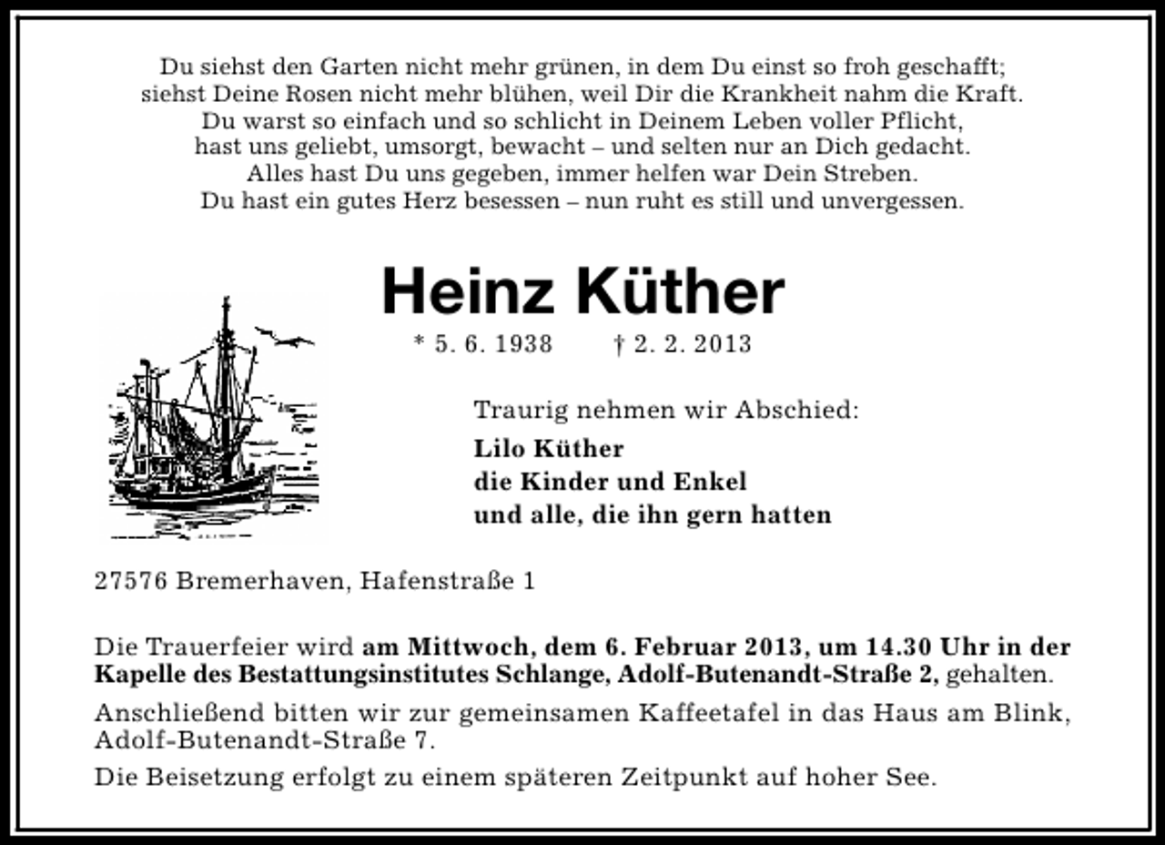 <p>Du siehst den Garten nicht mehr grünen, in dem Du einst so froh geschafft;<br />siehst Deine Rosen nicht mehr blühen, weil Dir die Krankheit nahm die Kraft.<br />Du warst so einfach und so schlicht in Deinem Leben voller Pflicht,<br />hast uns geliebt, umsorgt, bewacht – und selten nur an Dich gedacht.<br />Alles hast Du uns gegeben, immer helfen war Dein Streben.<br />Du hast ein gutes Herz besessen – nun ruht es still und unvergessen.</p><p>Heinz Küther<br />* 5. 6. 1938</p><p>† 2. 2. 2013</p><p>Traurig nehmen wir Abschied:<br />Lilo Küther<br />die Kinder und Enkel<br />und alle, die ihn gern hatten<br />27576 Bremerhaven, Hafenstraße 1<br />Die Trauerfeier wird am Mittwoch, dem 6. Februar 2013, um 14.30 Uhr in der<br />Kapelle des Bestattungsinstitutes Schlange, Adolf-Butenandt-Straße 2, gehalten.<br />Anschließend bitten wir zur gemeinsamen Kaffeetafel in das Haus am Blink,<br />Adolf-Butenandt-Straße 7.<br />Die Beisetzung erfolgt zu einem späteren Zeitpunkt auf hoher See.</p>