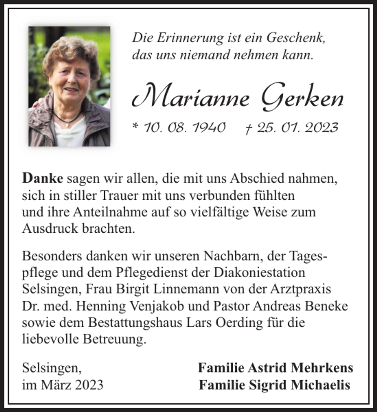 <p>Die Erinnerung ist ein Geschenk,<br />das uns niemand nehmen kann.</p><p>Marianne Gerken<br />* 10. 08. 1940</p><p>† 25. 01. 2023</p><p>Danke sagen wir allen, die mit uns Abschied nahmen,</p><p>sich in stiller Trauer mit uns verbunden fühlten<br />und ihre Anteilnahme auf so vielfältige Weise zum<br />Ausdruck brachten.</p><p>Besonders danken wir unseren Nachbarn, der Tagespflege und dem Pflegedienst der Diakoniestation<br />Selsingen, Frau Birgit Linnemann von der Arztpraxis<br />Dr. med. Henning Venjakob und Pastor Andreas Beneke<br />sowie dem Bestattungshaus Lars Oerding für die<br />liebevolle Betreuung.<br />Selsingen,<br />im März 2023</p><p>Familie Astrid Mehrkens<br />Familie Sigrid Michaelis</p>