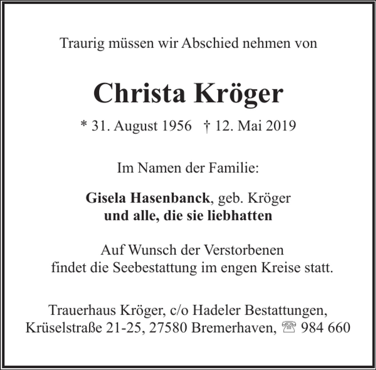<p>Traurig müssen wir Abschied nehmen von</p><p>Christa Kröger<br />* 31. August 1956 † 12. Mai 2019<br />Im Namen der Familie:<br />Gisela Hasenbanck, geb. Kröger<br />und alle, die sie liebhatten<br />Auf Wunsch der Verstorbenen<br />findet die Seebestattung im engen Kreise statt.<br />Trauerhaus Kröger, c/o Hadeler Bestattungen,<br />Krüselstraße 21-25, 27580 Bremerhaven, ' 984 660</p>