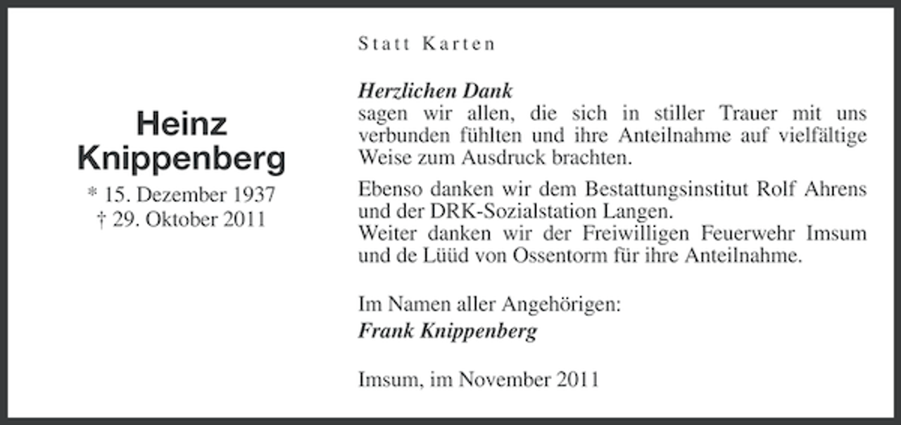 <p>Statt Karten</p><p>Heinz<br />Knippenberg<br />* 15. Dezember 1937<br />† 29. Oktober 2011</p><p>Herzlichen Dank<br />sagen wir allen, die sich in stiller Trauer mit uns<br />verbunden fühlten und ihre Anteilnahme auf vielfältige<br />Weise zum Ausdruck brachten.<br />Ebenso danken wir dem Bestattungsinstitut Rolf Ahrens<br />und der DRK-Sozialstation Langen.<br />Weiter danken wir der Freiwilligen Feuerwehr Imsum<br />und de Lüüd von Ossentorm für ihre Anteilnahme.<br />Im Namen aller Angehörigen:<br />Frank Knippenberg<br />Imsum, im November 2011</p>