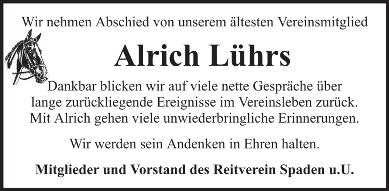 <p>Wir nehmen Abschied von unserem ältesten Vereinsmitglied</p><p>Alrich Lührs<br />Dankbar blicken wir auf viele nette Gespräche über<br />lange zurückliegende Ereignisse im Vereinsleben zurück.<br />Mit Alrich gehen viele unwiederbringliche Erinnerungen.<br />Wir werden sein Andenken in Ehren halten.<br />Mitglieder und Vorstand des Reitverein Spaden u.U.</p>