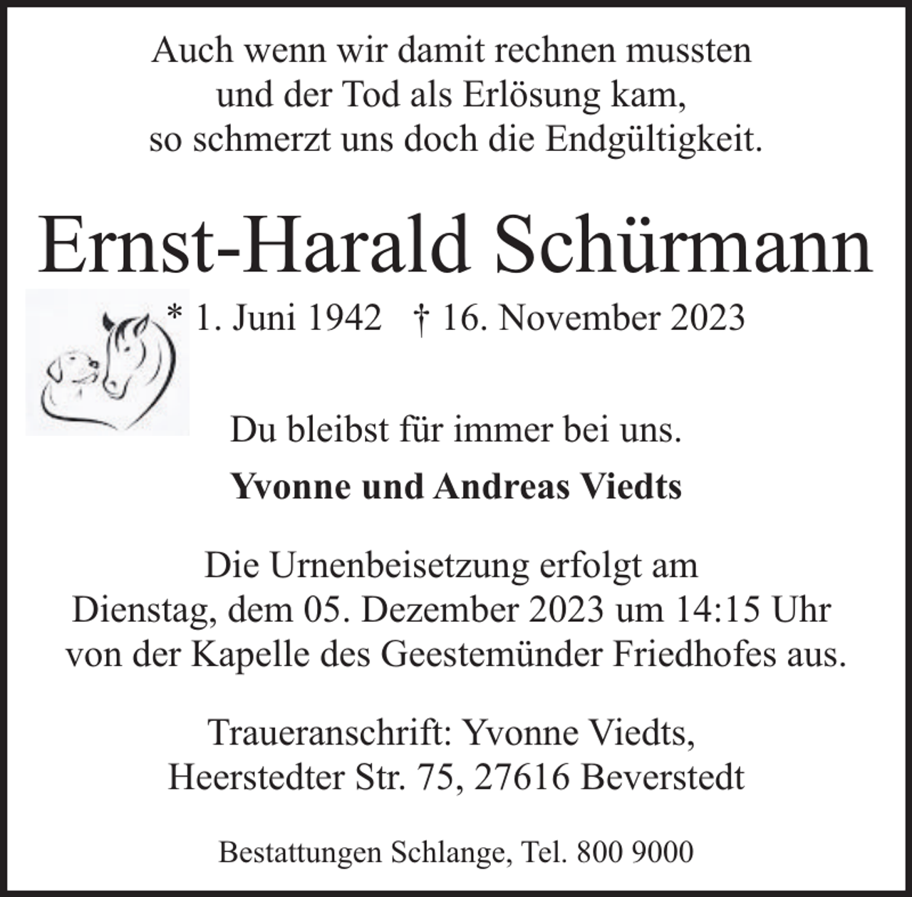 <p>Auch wenn wir damit rechnen mussten<br />und der Tod als Erlösung kam,<br />so schmerzt uns doch die Endgültigkeit.</p><p>Ernst-Harald Schürmann<br />* 1. Juni 1942 † 16. November 2023<br />Du bleibst für immer bei uns.<br />Yvonne und Andreas Viedts<br />Die Urnenbeisetzung erfolgt am<br />Dienstag, dem 05. Dezember 2023 um 14:15 Uhr<br />von der Kapelle des Geestemünder Friedhofes aus.<br />Traueranschrift: Yvonne Viedts,<br />Heerstedter Str. 75, 27616 Beverstedt<br />Bestattungen Schlange, Tel. 800 9000</p>