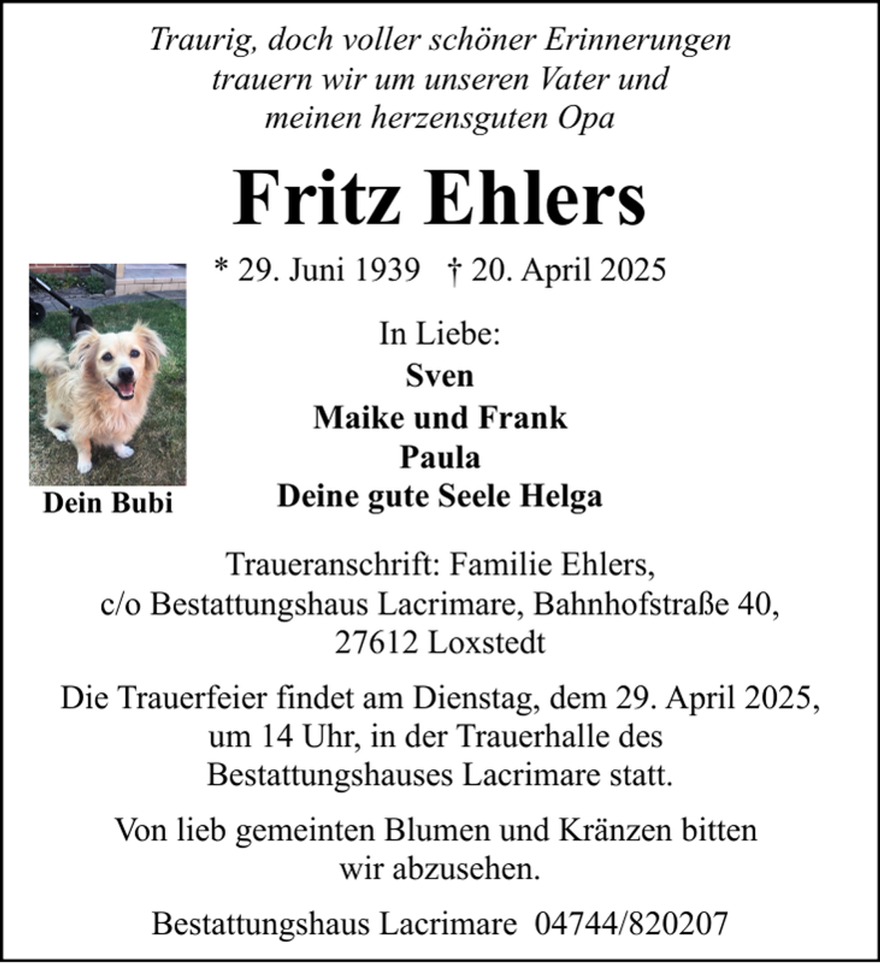 <p>Traurig, doch voller schöner Erinnerungen<br />trauern wir um unseren Vater und<br />meinen herzensguten Opa</p><p>Fritz Ehlers<br />* 29. Juni 1939 † 20. April 2025</p><p>Dein Bubi</p><p>In Liebe:<br />Sven<br />Maike und Frank<br />Paula<br />Deine gute Seele Helga</p><p>Traueranschrift: Familie Ehlers,<br />c/o Bestattungshaus Lacrimare, Bahnhofstraße 40,<br />27612 Loxstedt<br />Die Trauerfeier findet am Dienstag, dem 29. April 2025,<br />um 14 Uhr, in der Trauerhalle des<br />Bestattungshauses Lacrimare statt.<br />Von lieb gemeinten Blumen und Kränzen bitten<br />wir abzusehen.<br />Bestattungshaus Lacrimare 04744/820207</p>