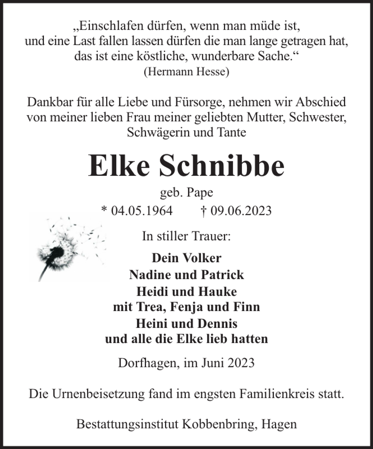 <p>„Einschlafen dürfen, wenn man müde ist,<br />und eine Last fallen lassen dürfen die man lange getragen hat,<br />das ist eine köstliche, wunderbare Sache.“<br />(Hermann Hesse)</p><p>Dankbar für alle Liebe und Fürsorge, nehmen wir Abschied<br />von meiner lieben Frau meiner geliebten Mutter, Schwester,<br />Schwägerin und Tante</p><p>Elke Schnibbe<br />geb. Pape<br />* 04.05.1964<br />† 09.06.2023<br />In stiller Trauer:<br />Dein Volker<br />Nadine und Patrick<br />Heidi und Hauke<br />mit Trea, Fenja und Finn<br />Heini und Dennis<br />und alle die Elke lieb hatten<br />Dorfhagen, im Juni 2023<br />Die Urnenbeisetzung fand im engsten Familienkreis statt.<br />Bestattungsinstitut Kobbenbring, Hagen</p>