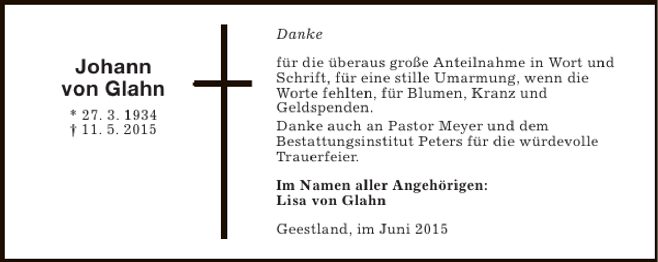 <p>Danke</p><p>Johann<br />von Glahn<br />* 27. 3. 1934<br />† 11. 5. 2015</p><p>für die überaus große Anteilnahme in Wort und<br />Schrift, für eine stille Umarmung, wenn die<br />Worte fehlten, für Blumen, Kranz und<br />Geldspenden.<br />Danke auch an Pastor Meyer und dem<br />Bestattungsinstitut Peters für die würdevolle<br />Trauerfeier.<br />Im Namen aller Angehörigen:<br />Lisa von Glahn<br />Geestland, im Juni 2015</p>