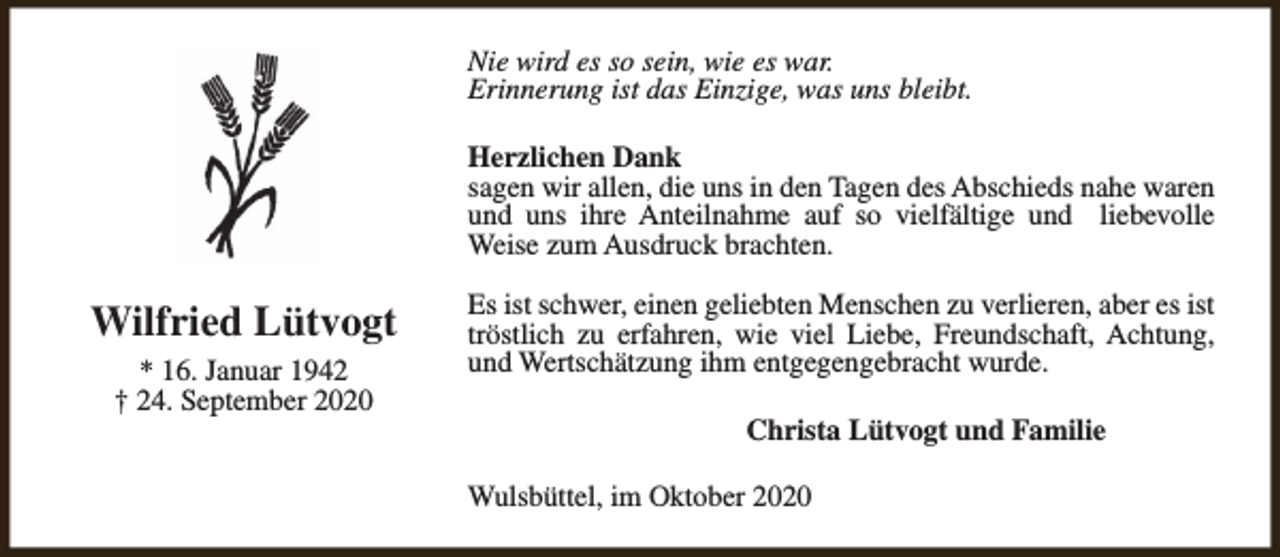 <p>Nie wird es so sein, wie es war.<br />Erinnerung ist das Einzige, was uns bleibt.<br />Herzlichen Dank<br />sagen wir allen, die uns in den Tagen des Abschieds nahe waren<br />und uns ihre Anteilnahme auf so vielfältige und liebevolle<br />Weise zum Ausdruck brachten.</p><p>Wilfried Lütvogt<br />* 16. Januar 1942<br />† 24. September 2020</p><p>Es ist schwer, einen geliebten Menschen zu verlieren, aber es ist<br />tröstlich zu erfahren, wie viel Liebe, Freundschaft, Achtung,<br />und Wertschätzung ihm entgegengebracht wurde.<br />Christa Lütvogt und Familie<br />Wulsbüttel, im Oktober 2020</p>