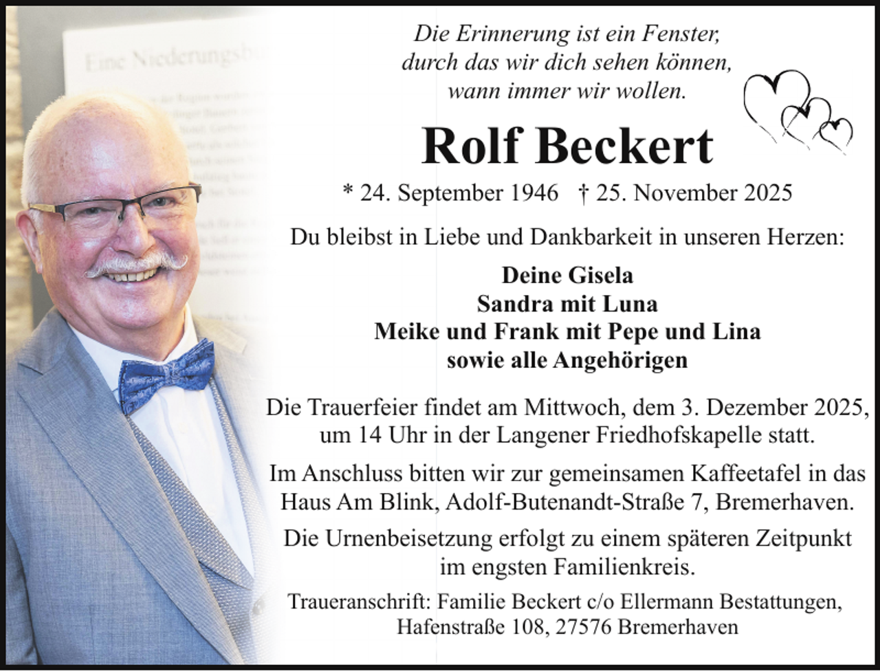 <p>Die Erinnerung ist ein Fenster,<br />durch das wir dich sehen können,<br />wann immer wir wollen.</p><p>Rolf Beckert</p><p>* 24. September 1946 † 25. November 2025<br />Du bleibst in Liebe und Dankbarkeit in unseren Herzen:<br />Deine Gisela<br />Sandra mit Luna<br />Meike und Frank mit Pepe und Lina<br />sowie alle Angehörigen<br />Die Trauerfeier findet am Mittwoch, dem 3. Dezember 2025,<br />um 14 Uhr in der Langener Friedhofskapelle statt.<br />Im Anschluss bitten wir zur gemeinsamen Kaffeetafel in das<br />Haus Am Blink, Adolf-Butenandt-Straße 7, Bremerhaven.<br />Die Urnenbeisetzung erfolgt zu einem späteren Zeitpunkt<br />im engsten Familienkreis.<br />Traueranschrift: Familie Beckert c/o Ellermann Bestattungen,<br />Hafenstraße 108, 27576 Bremerhaven</p>