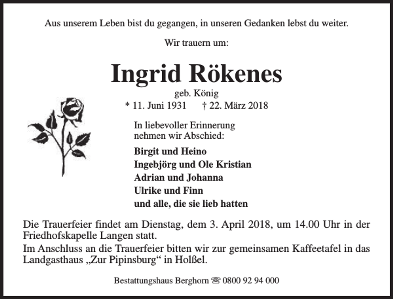 <p>Aus unserem Leben bist du gegangen, in unseren Gedanken lebst du weiter.<br />Wir trauern um:</p><p>Ingrid Rökenes<br />geb. König<br />* 11. Juni 1931<br />† 22. März 2018<br />In liebevoller Erinnerung<br />nehmen wir Abschied:<br />Birgit und Heino<br />Ingebjörg und Ole Kristian<br />Adrian und Johanna<br />Ulrike und Finn<br />und alle, die sie lieb hatten</p><p>Die Trauerfeier findet am Dienstag, dem 3. April 2018, um 14.00 Uhr in der<br />Friedhofskapelle Langen statt.<br />Im Anschluss an die Trauerfeier bitten wir zur gemeinsamen Kaffeetafel in das<br />Landgasthaus „Zur Pipinsburg“ in Holßel.<br />Bestattungshaus Berghorn s 0800 92 94 000</p>