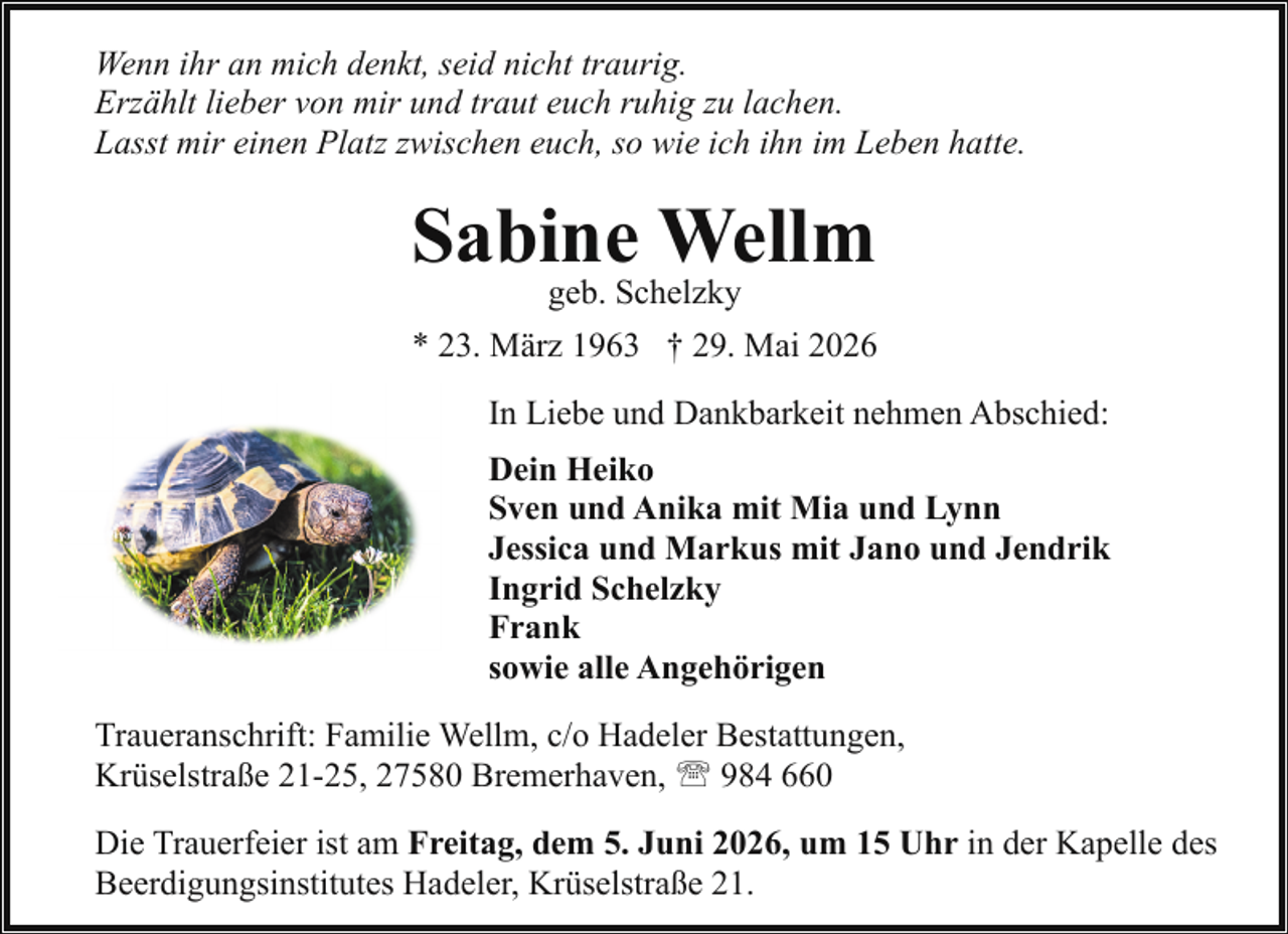 <p>Wenn ihr an mich denkt, seid nicht traurig.<br />Erzählt lieber von mir und traut euch ruhig zu lachen.<br />Lasst mir einen Platz zwischen euch, so wie ich ihn im Leben hatte.</p><p>Sabine Wellm<br />geb. Schelzky</p><p>* 23. März 1963 † 29. Mai 2026<br />In Liebe und Dankbarkeit nehmen Abschied:<br />Dein Heiko<br />Sven und Anika mit Mia und Lynn<br />Jessica und Markus mit Jano und Jendrik<br />Ingrid Schelzky<br />Frank<br />sowie alle Angehörigen<br />Traueranschrift: Familie Wellm, c/o Hadeler Bestattungen,<br />Krüselstraße 21-25, 27580 Bremerhaven, ' 984 660<br />Die Trauerfeier ist am Freitag, dem 5. Juni 2026, um 15 Uhr in der Kapelle des<br />Beerdigungsinstitutes Hadeler, Krüselstraße 21.</p>