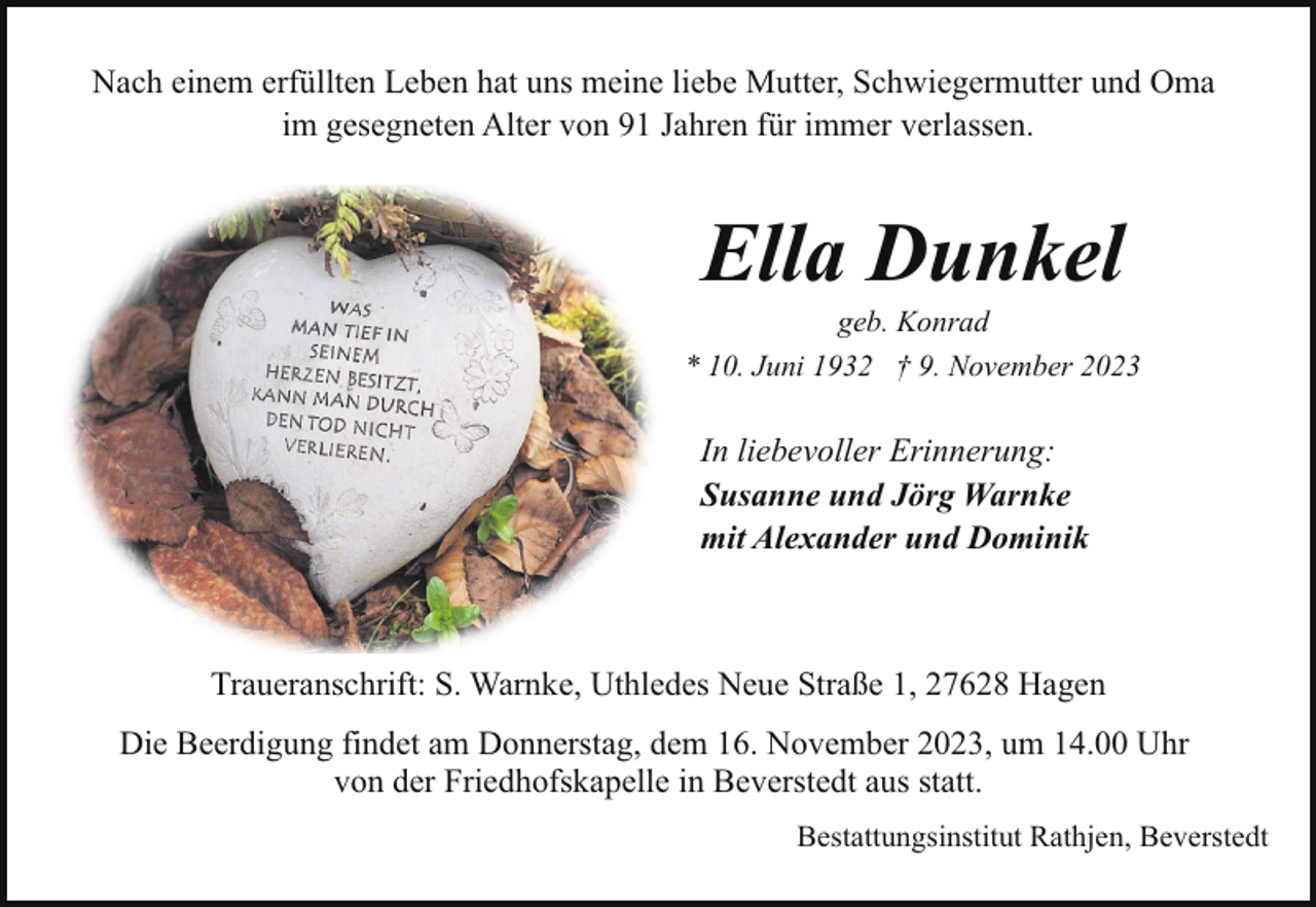<p>Nach einem erfüllten Leben hat uns meine liebe Mutter, Schwiegermutter und Oma<br />im gesegneten Alter von 91 Jahren für immer verlassen.</p><p>Ella Dunkel</p><p>geb. Konrad<br />* 10. Juni 1932 † 9. November 2023</p><p>In liebevoller Erinnerung:<br />Susanne und Jörg Warnke<br />mit Alexander und Dominik</p><p>Traueranschrift: S. Warnke, Uthledes Neue Straße 1, 27628 Hagen<br />Die Beerdigung findet am Donnerstag, dem 16. November 2023, um 14.00 Uhr<br />von der Friedhofskapelle in Beverstedt aus statt.<br />Bestattungsinstitut Rathjen, Beverstedt</p>