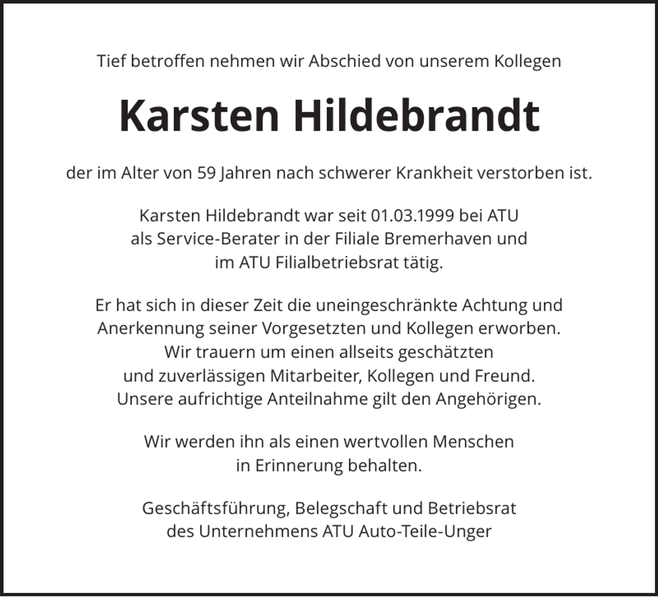 <p>Tief betroﬀen nehmen wir Abschied von unserem Kollegen</p><p>Karsten Hildebrandt<br />der im Alter von 59 Jahren nach schwerer Krankheit verstorben ist.<br />Karsten Hildebrandt war seit 01.03.1999 bei ATU<br />als Service-Berater in der Filiale Bremerhaven und<br />im ATU Filialbetriebsrat tätig.<br />Er hat sich in dieser Zeit die uneingeschränkte Achtung und<br />Anerkennung seiner Vorgesetzten und Kollegen erworben.<br />Wir trauern um einen allseits geschätzten<br />und zuverlässigen Mitarbeiter, Kollegen und Freund.<br />Unsere aufrichtige Anteilnahme gilt den Angehörigen.<br />Wir werden ihn als einen wertvollen Menschen<br />in Erinnerung behalten.<br />Geschäftsführung, Belegschaft und Betriebsrat<br />des Unternehmens ATU Auto-Teile-Unger</p>