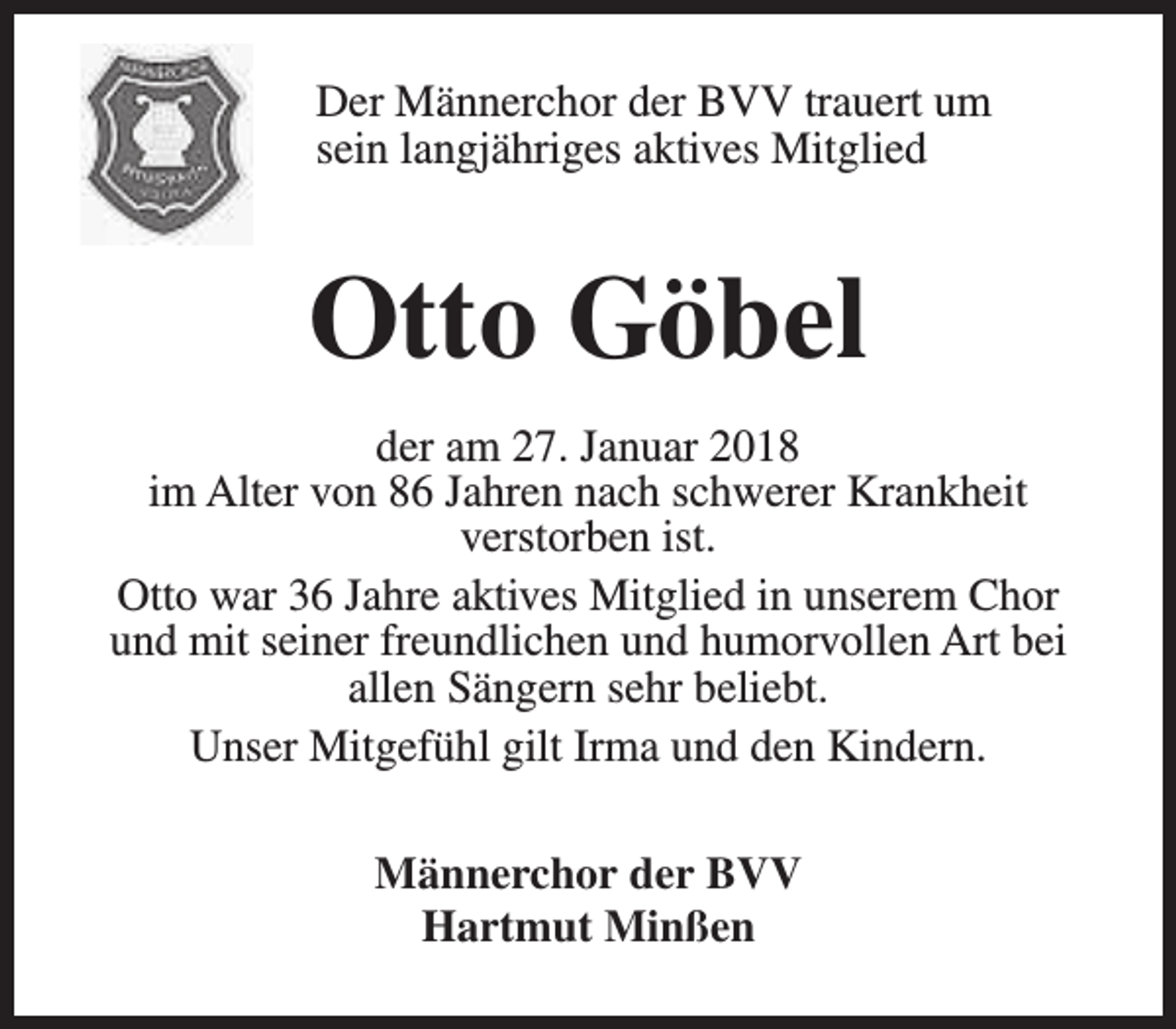 <p>Der Männerchor der BVV trauert um<br />sein langjähriges aktives Mitglied</p><p>Otto Göbel<br />der am 27. Januar 2018<br />im Alter von 86 Jahren nach schwerer Krankheit<br />verstorben ist.<br />Otto war 36 Jahre aktives Mitglied in unserem Chor<br />und mit seiner freundlichen und humorvollen Art bei<br />allen Sängern sehr beliebt.<br />Unser Mitgefühl gilt Irma und den Kindern.<br />Männerchor der BVV<br />Hartmut Minßen</p>