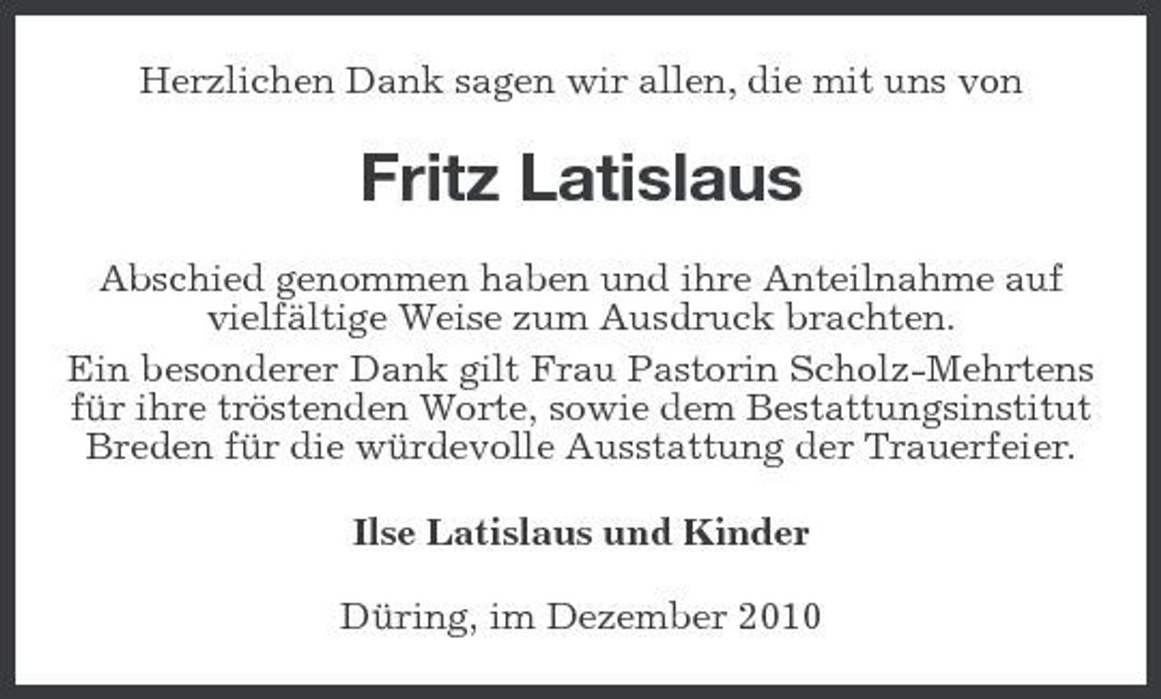<p>Herzlichen Dank sagen wir allen, die mit uns von</p><p>Fritz Latislaus<br />Abschied genommen haben und ihre Anteilnahme auf vielfältige Weise zum Ausdruck brachten. Ein besonderer Dank gilt Frau Pastorin Scholz-Mehrtens für ihre tröstenden Worte, sowie dem Bestattungsinstitut Breden für die würdevolle Ausstattung der Trauerfeier. Ilse Latislaus und Kinder Düring, im Dezember 2010</p>
