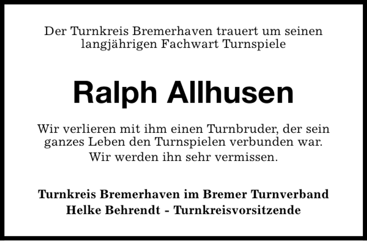 <p>Der Turnkreis Bremerhaven trauert um seinen<br />langjährigen Fachwart Turnspiele</p><p>Ralph Allhusen<br />Wir verlieren mit ihm einen Turnbruder, der sein<br />ganzes Leben den Turnspielen verbunden war.<br />Wir werden ihn sehr vermissen.<br />Turnkreis Bremerhaven im Bremer Turnverband<br />Helke Behrendt - Turnkreisvorsitzende</p>