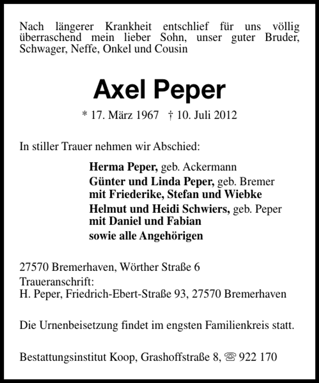 <p>Nach längerer Krankheit entschlief für uns völlig<br />überraschend mein lieber Sohn, unser guter Bruder,<br />Schwager, Neffe, Onkel und Cousin</p><p>Axel Peper</p><p>* 17. März 1967 † 10. Juli 2012<br />In stiller Trauer nehmen wir Abschied:<br />Herma Peper, geb. Ackermann<br />Günter und Linda Peper, geb. Bremer<br />mit Friederike, Stefan und Wiebke<br />Helmut und Heidi Schwiers, geb. Peper<br />mit Daniel und Fabian<br />sowie alle Angehörigen<br />27570 Bremerhaven, Wörther Straße 6<br />Traueranschrift:<br />H. Peper, Friedrich-Ebert-Straße 93, 27570 Bremerhaven<br />Die Urnenbeisetzung findet im engsten Familienkreis statt.<br />Bestattungsinstitut Koop, Grashoffstraße 8, s 922 170</p>