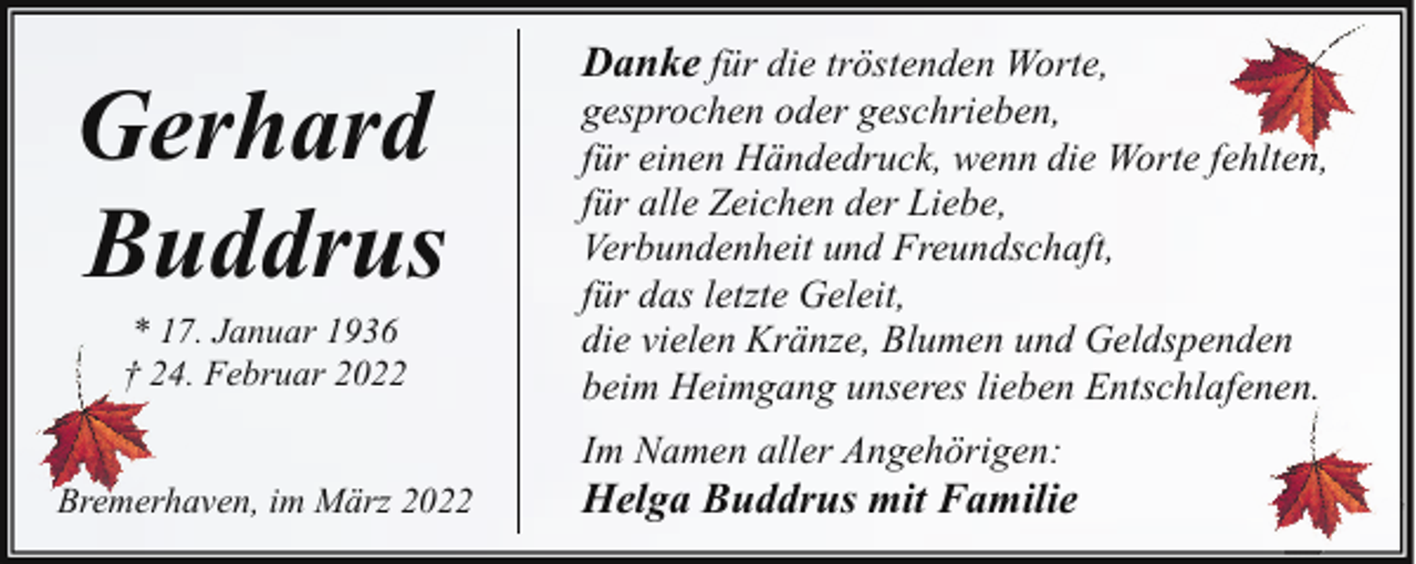<p>Gerhard<br />Buddrus<br />* 17. Januar 1936<br />† 24. Februar 2022</p><p>Danke für die tröstenden Worte,</p><p>gesprochen oder geschrieben,<br />für einen Händedruck, wenn die Worte fehlten,<br />l<br />für alle Zeichen der Liebe,<br />Verbundenheit und Freundschaft,<br />für das letzte Geleit,<br />die vielen Kränze, Blumen und Geldspenden<br />beim Heimgang unseres lieben Entschlafenen.<br />Im Namen aller Angehörigen:</p><p>Bremerhaven, im März 2022</p><p>Helga Buddrus mit Familie</p>