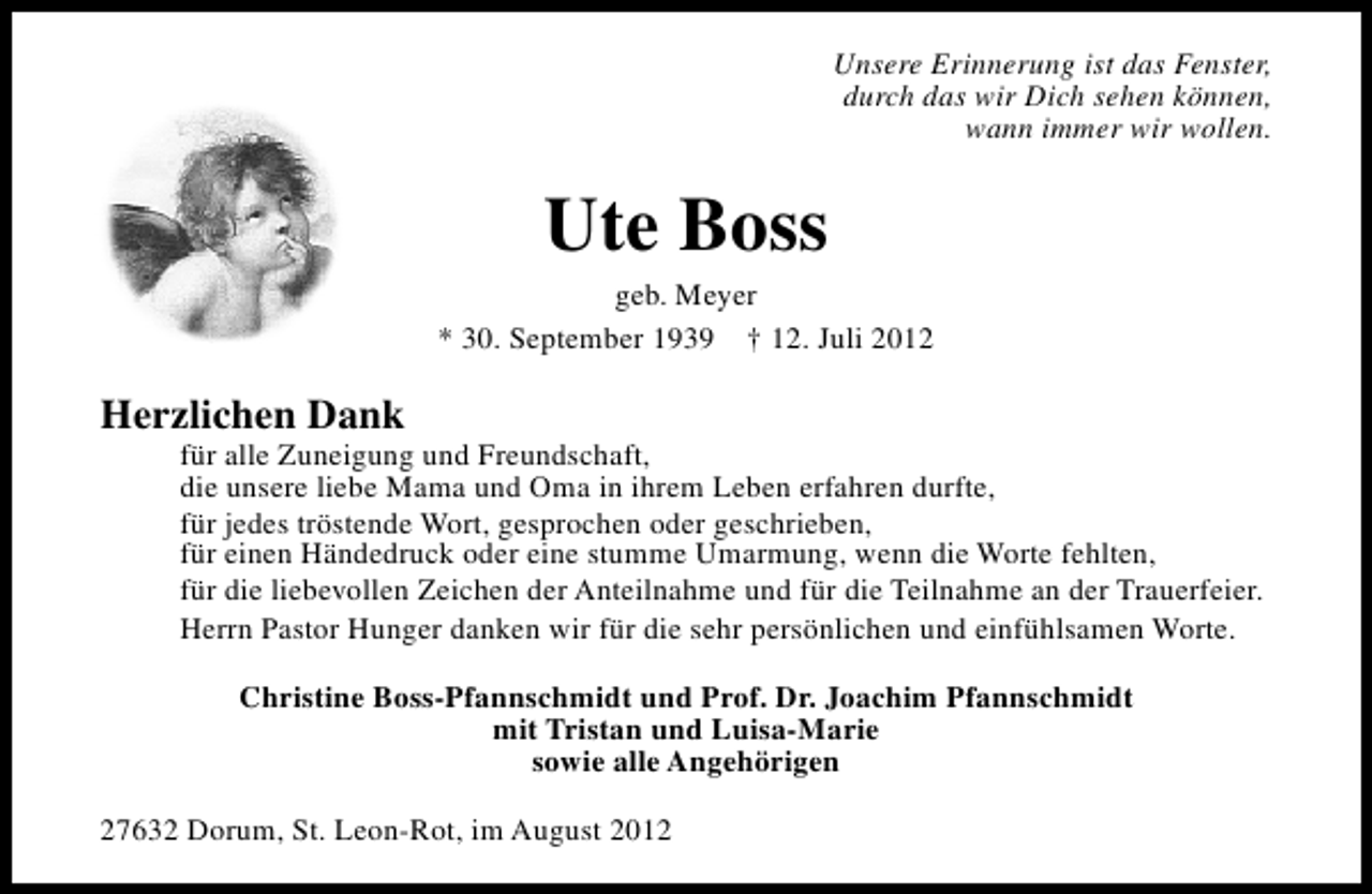 <p>Unsere Erinnerung ist das Fenster,<br />durch das wir Dich sehen können,<br />wann immer wir wollen.</p><p>Ute Boss</p><p>geb. Meyer<br />* 30. September 1939 † 12. Juli 2012</p><p>Herzlichen Dank</p><p>für alle Zuneigung und Freundschaft,<br />die unsere liebe Mama und Oma in ihrem Leben erfahren durfte,<br />für jedes tröstende Wort, gesprochen oder geschrieben,<br />für einen Händedruck oder eine stumme Umarmung, wenn die Worte fehlten,<br />für die liebevollen Zeichen der Anteilnahme und für die Teilnahme an der Trauerfeier.<br />Herrn Pastor Hunger danken wir für die sehr persönlichen und einfühlsamen Worte.<br />Christine Boss-Pfannschmidt und Prof. Dr. Joachim Pfannschmidt<br />mit Tristan und Luisa-Marie<br />sowie alle Angehörigen</p><p>27632 Dorum, St. Leon-Rot, im August 2012</p>