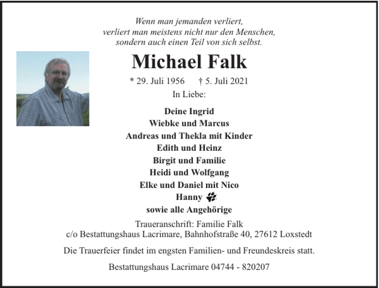 <p>Wenn man jemanden verliert,<br />verliert man meistens nicht nur den Menschen,<br />sondern auch einen Teil von sich selbst.</p><p>Michael Falk</p><p>* 29. Juli 1956 † 5. Juli 2021<br />In Liebe:<br />Deine Ingrid<br />Wiebke und Marcus<br />Andreas und Thekla mit Kinder<br />Edith und Heinz<br />Birgit und Familie<br />Heidi und Wolfgang<br />Elke und Daniel mit Nico<br />Hanny<br />sowie alle Angehörige<br />Traueranschrift: Familie Falk<br />c/o Bestattungshaus Lacrimare, Bahnhofstraße 40, 27612 Loxstedt<br />Die Trauerfeier findet im engsten Familien- und Freundeskreis statt.<br />Bestattungshaus Lacrimare 04744 - 820207</p>
