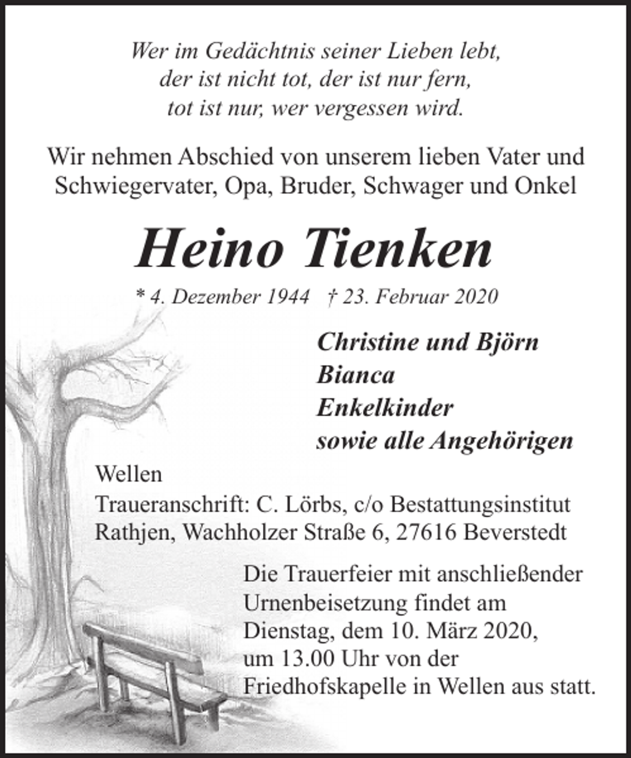 <p>Wer im Gedächtnis seiner Lieben lebt,<br />der ist nicht tot, der ist nur fern,<br />tot ist nur, wer vergessen wird.</p><p>Wir nehmen Abschied von unserem lieben Vater und<br />Schwiegervater, Opa, Bruder, Schwager und Onkel</p><p>Heino Tienken</p><p>* 4. Dezember 1944 † 23. Februar 2020</p><p>Christine und Björn<br />Bianca<br />Enkelkinder<br />sowie alle Angehörigen</p><p>Wellen<br />Traueranschrift: C. Lörbs, c/o Bestattungsinstitut<br />Rathjen, Wachholzer Straße 6, 27616 Beverstedt</p><p>Die Trauerfeier mit anschließender<br />Urnenbeisetzung findet am<br />Dienstag, dem 10. März 2020,<br />um 13.00 Uhr von der<br />Friedhofskapelle in Wellen aus statt.</p>